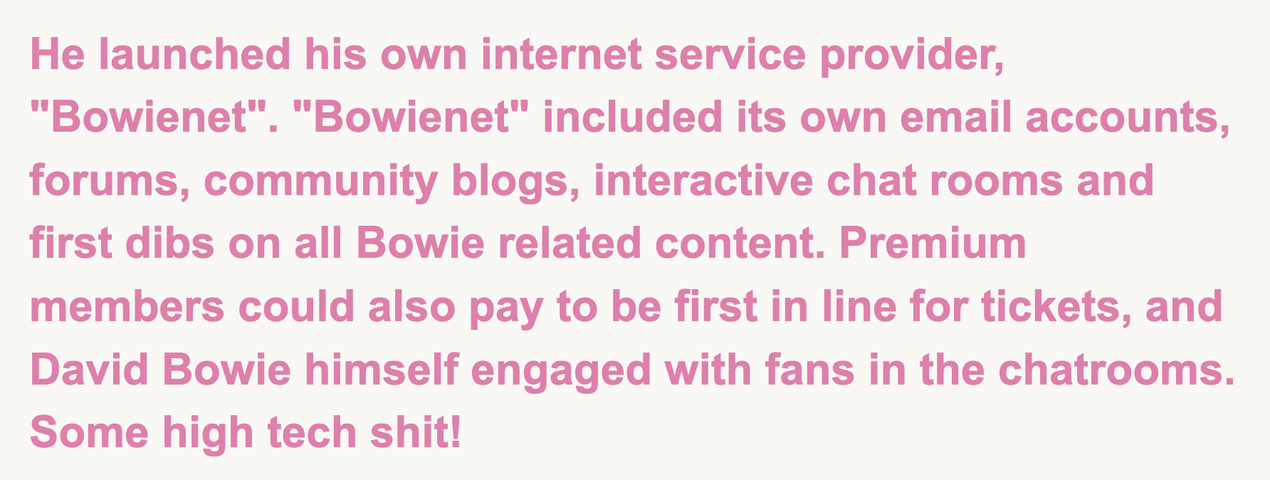 Image with the the text, He launched his own internet service provider, Bowienet. Bowienet included its own email accounts, forums, community blogs, interactive chat rooms and first dibs on all Bowie related content. Premium members could also pay to be first in line for tickets, and David Bowie himself engaged with fans in the chatrooms. Some high tech shit!