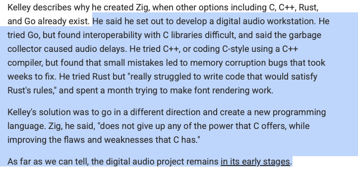 He said he set out to develop a digital audio workstation. He tried Go, but found interoperability with C libraries difficult, and said the garbage collector caused audio delays. He tried C++, or coding C-style using a C++ compiler, but found that small mistakes led to memory corruption bugs that took weeks to fix. He tried Rust but &ldquo;really struggled to write code that would satisfy Rust&rsquo;s rules,&rdquo; and spent a month trying to make font rendering work.Kelley&rsquo;s solution was to go in a different direction and create a new programming language. Zig, he said, &ldquo;does not give up any of the power that C offers, while improving the flaws and weaknesses that C has.&rdquo;As far as we can tell, the digital audio project remains in its early stages.