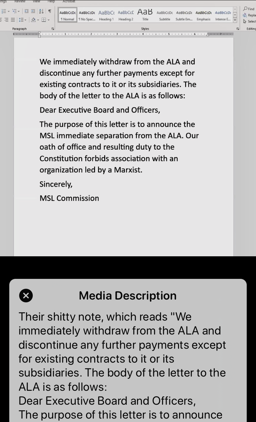 An image of a statement followed by the original poster’s alt text.   The original text reads: “We immediately withdraw from the ALA and discontinue any further payments except for existing contracts to it or its subsidiaries. The body of the letter to the ALA is as follows: Dear Executive Board and Officers, The purpose of this letter is to announce the MSL immediate separation from the ALA. Our oath of office and resulting duty to the Constitution forbids association with an organization led by a Marxist. Sincerely, MSL Commission”  The original poster’s alt text reads, in part: “Their shitty note, which reads ‘We immediately withdraw from the ALA...’”