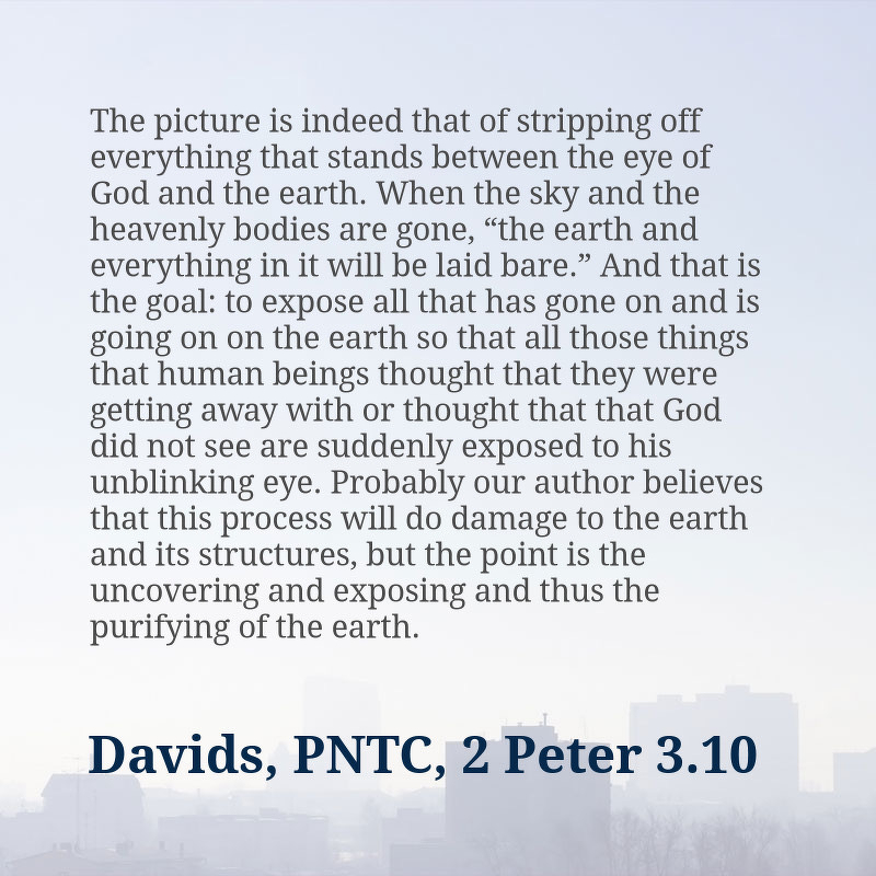 Quote: “The picture is indeed that of stripping off everything that stands between the eye of God and the earth. When the sky and the heavenly bodies are gone, “the earth and everything in it will be laid bare.” And that is the goal: to expose all that has gone on and is going on on the earth so that all those things that human beings thought that they were getting away with or thought that that God did not see are suddenly exposed to his unblinking eye. Probably our author believes that this process will do damage to the earth and its structures, but the point is the uncovering and exposing and thus the purifying of the earth.”&10;&10;Peter H. Davids, The Letters of 2 Peter and Jude, The Pillar New Testament Commentary (Grand Rapids, MI: William B. Eerdmans Pub. Co., 2006), 286–287.
