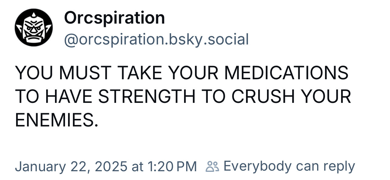 BlueSky post from user Orcspiration: YOU MUST TAKE YOUR MEDICATIONS TO HAVE STRENGTH TO CRUSH YOUR ENEMIES.