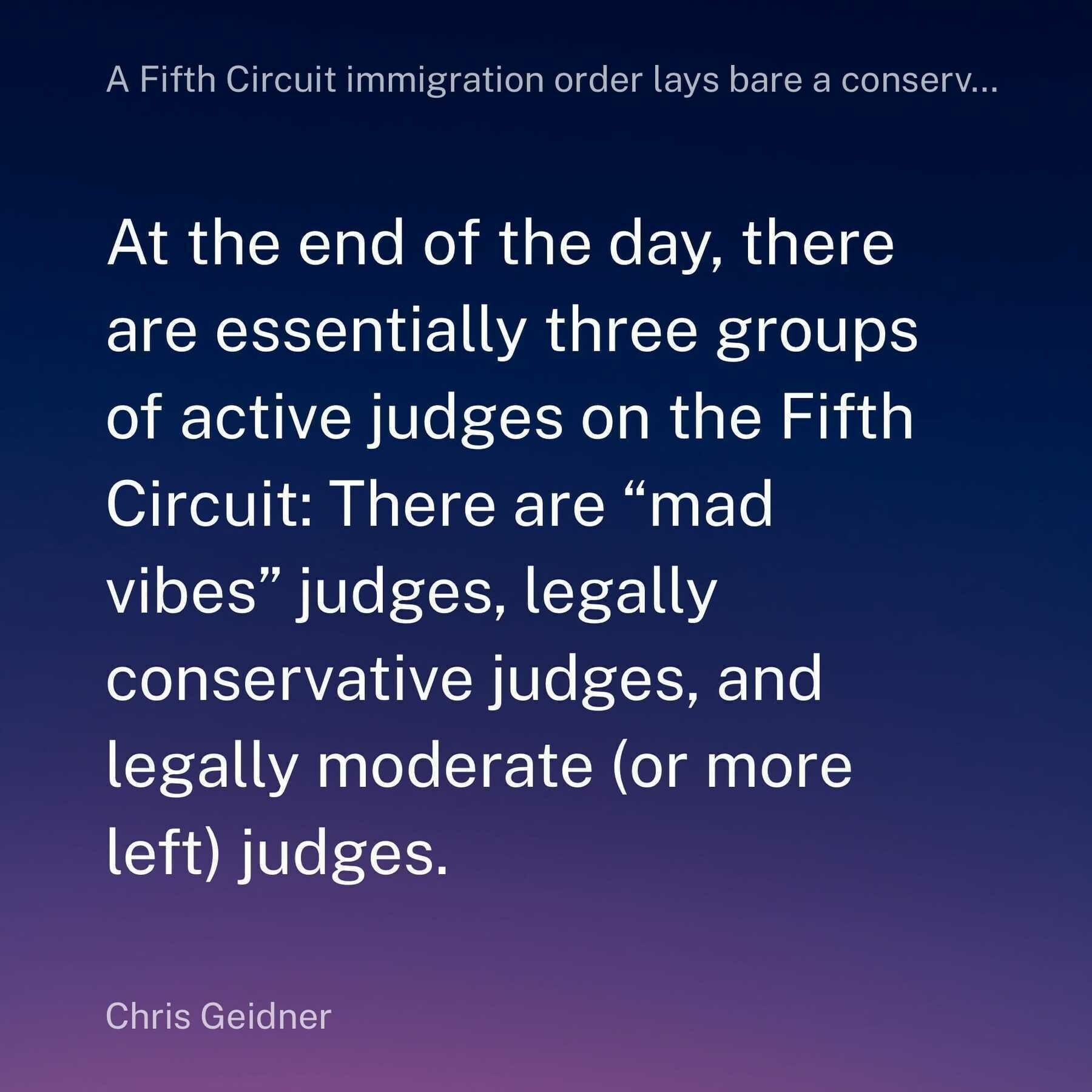 A quote screenshot from an article by Chris Geidner in his Law Dork newsletter, which says:&10;&10;At the end of the day, there are essentially three groups of active judges on the Fifth Circuit: There are “mad vibes” judges, legally conservative judges, and legally moderate (or more left) judges.