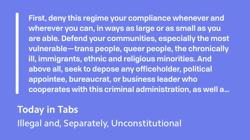 White text on a purple background, a quote from an issue of Rusty Foster's newsletter Today in Tabs, titled Illegal and, Separately, Unconstitutional, which says:&10;&10;"First, deny this regime your compliance whenever and wherever you can, in ways as large or as small as you are able. Defend your communities, especially the most vulnerable—trans people, queer people, the chronically ill, immigrants, ethnic and religious minorities. And above all, seek to depose any officeholder, political appointee, bureaucrat, or business leader who cooperates with this criminal administration, as well as any who fail to effectively oppose it, by any means available to you."