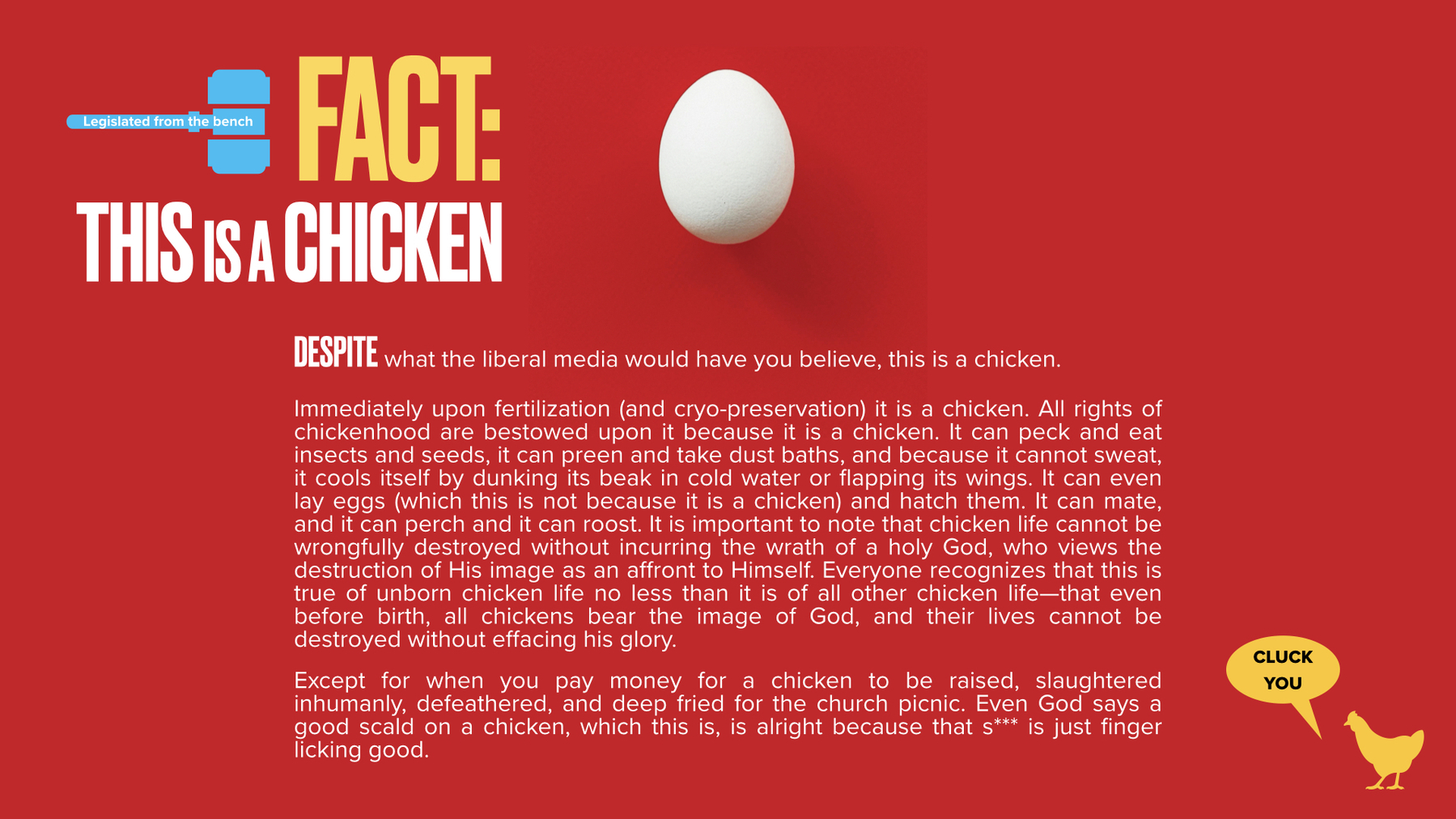 Upon a red background lies a white chicken egg. The headline reads, This Is a Chicken. The paragraph under it reads, Despite what the liberal media would have you believe, this is a chicken.  Immediately upon fertilization (and cryo-preservation) it is a chicken. All rights of chickenhood are bestowed upon it because it is a chicken. It can peck and eat insects and seeds, it can preen and take dust baths, and because it cannot sweat, it cools itself by dunking its beak in cold water or flapping its wings. It can even lay eggs (which this is not because it is a chicken) and hatch them. It can mate, and it can perch and it can roost. It is important to note that chicken life cannot be wrongfully destroyed without incurring the wrath of a holy God, who views the destruction of His image as an affront to Himself. Everyone recognizes that this is true of unborn chicken life no less than it is of all other chicken life—that even before birth, all chickens bear the image of God, and their lives cannot be destroyed without effacing his glory.  Except for when you pay money for a chicken to be raised, slaughtered inhumanly, defeathered, and deep fried for the church picnic. Even God says a good scald on a chicken, which this is, is alright because that s*** is just finger licking good. 