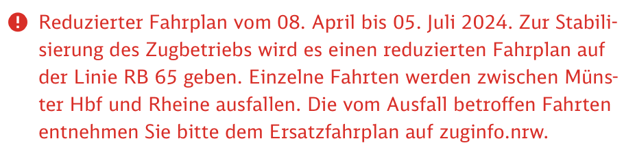 (!) Reduzierter Fahrplan vom 08. April bis 05. Juli 2024. Zur Stabilisierung des Zugbetriebs wird es einen reduzierten Fahrplan auf der Linie RB 65 geben. Einzelne Fahrten werden zwischen Münster Hbf und Rheine ausfallen. Die vom Ausfall betroffen Fahrten entnehmen Sie bitte dem Ersatzfahrplan auf zuginfo.nrw.