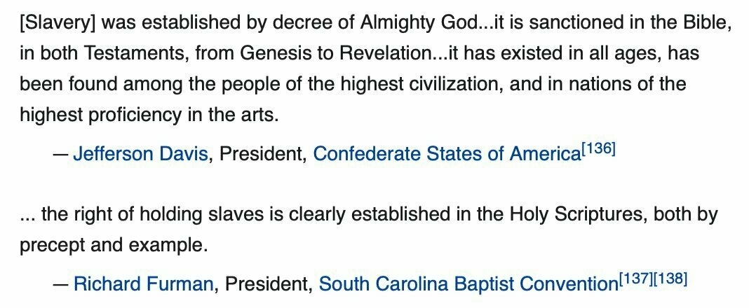 Slavery was established by decree of Almighty God...it is sanctioned in the Bible, in both Testaments, from Genesis to Revelation...it has existed in all ages, has been found among the people of the highest civilization, and in nations of the highest proficiency in the arts.- Jefferson Davis, President, Confederate States of America ... the right of holding slaves is clearly established in the Holy Scriptures, both by precept and example.- Richard Furman, President, South Carolina Baptist Convention