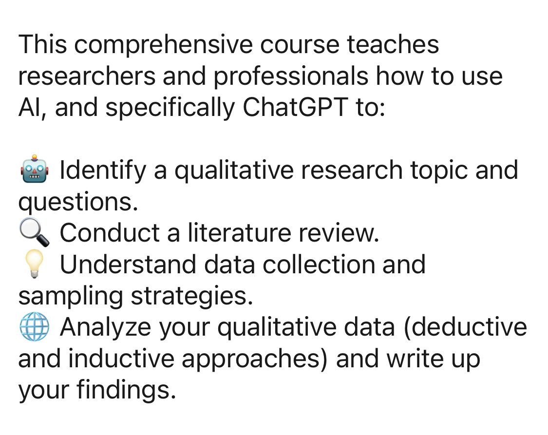 Social media post text: This comprehensive course teaches researchers and professionals how to use AI, and specifically ChatGPT to:  🤖 Identify a qualitative research topic and questions. 🔍 Conduct a literature review. 💡 Understand data collection and sampling strategies. 🌐 Analyze your qualitative data (deductive and inductive approaches) and write up your findings. 