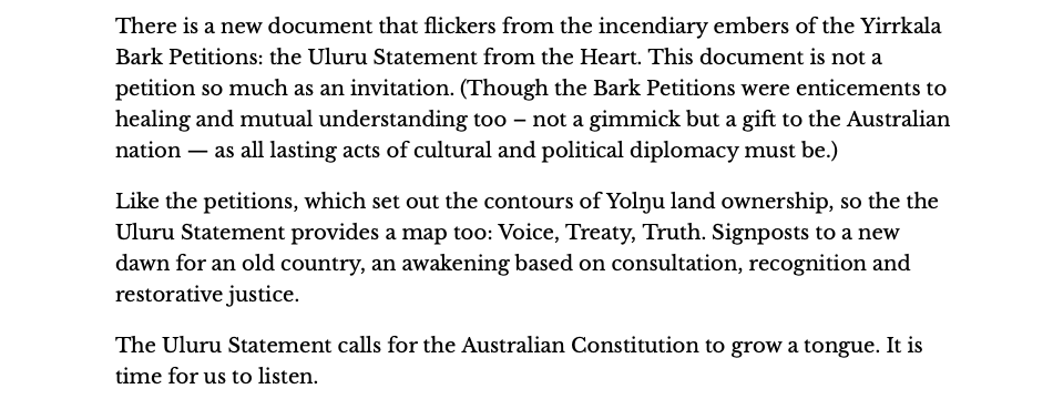 There is a new document that flickers from the incendiary embers of the Yirrkala Bark Petitions: the Uluru Statement from the Heart. This document is not a petition so much as an invitation. (Though the Bark Petitions were enticements to healing and mutual understanding too – not a gimmick but a gift to the Australian nation — as all lasting acts of cultural and political diplomacy must be.)
&10;
&10;Like the petitions, which set out the contours of Yolŋu land ownership, so the the Uluru Statement provides a map too: Voice, Treaty, Truth. Signposts to a new dawn for an old country, an awakening based on consultation, recognition and restorative justice.
&10;
&10;The Uluru Statement calls for the Australian Constitution to grow a tongue. It is time for us to listen.