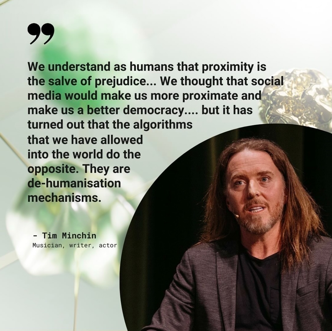  A photo of comedian and performer Tim Minchin. Superimposed text says: We understand as humans that proximity is the salve of prejudice... We thought that social media would make us more proximate and make us a better democracy.... but it has turned out that the algorithms that we have allowed into the world do the opposite. They are de-humanisation mechanisms.