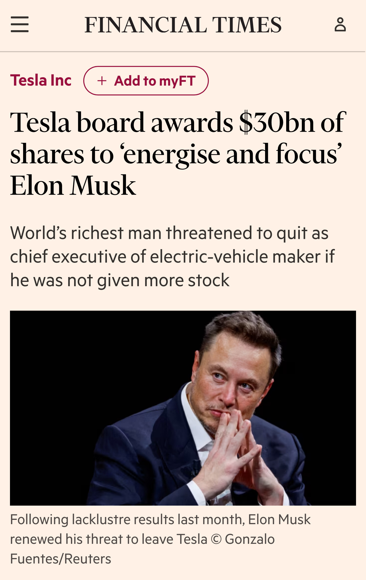 Post in the Financial Times website. Text: &10;&10;Heading: Tesla board awards $30bn of shares to ‘energise and focus’ Elon Musk&10;&10;Subheading: World’s richest man threatened to quit as chief executive of electric-vehicle maker if he was not given more stock&10;&10;Text: Following lacklustre results last month, Elon Musk renewed his threat to leave Tesla &10;&10;Image of Musk, sitting with fingers tented. &10;