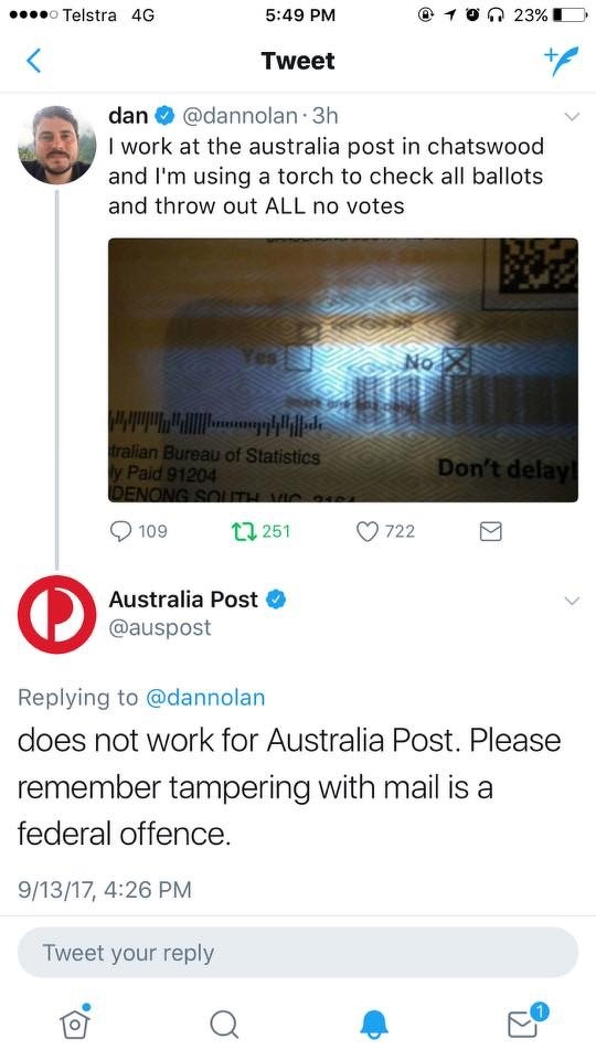 A screenshot of a Twitter exchange from September 2017, during the Australian Marriage Law Postal Survey on same-sex marriage.&10;&10;At the top is a tweet from verified user “dan” (@dannolan), posted three hours earlier. His profile photo shows a man with short dark hair and a moustache. The tweet reads: “I work at the australia post in chatswood and I’m using a torch to check all ballots and throw out ALL no votes”.&10;&10;Below the text is a photograph of what appears to be an unopened Australian Bureau of Statistics postal survey envelope. A bright torch is being shone through the envelope, making the paper partly translucent. Through it, the word “No” and a marked box appear visible. Parts of the envelope read “Australian Bureau of Statistics”, “Reply Paid 91204” and “Don’t delay”. The tweet shows 109 replies, 251 retweets and 722 likes.&10;&10;Beneath it is a reply from the verified Australia Post account (@auspost), with the red-and-white Australia Post logo as its profile image. The reply reads: “does not work for Australia Post. Please remember tampering with mail is a federal offence.” It is timestamped 9/13/17, 4:26 PM.&10;&10;The exchange occurred during the 2017 Australian Marriage Law Postal Survey, in which eligible Australians were mailed survey forms asking whether the law should be changed to allow same-sex couples to marry. The joke in the original tweet is therefore about an Australia Post employee supposedly using a torch to identify “No” responses through their envelopes and discard them before they could be counted. Australia Post’s reply treats the claim seriously, publicly denying that the poster was an employee and warning that interfering with mail is a federal offence.