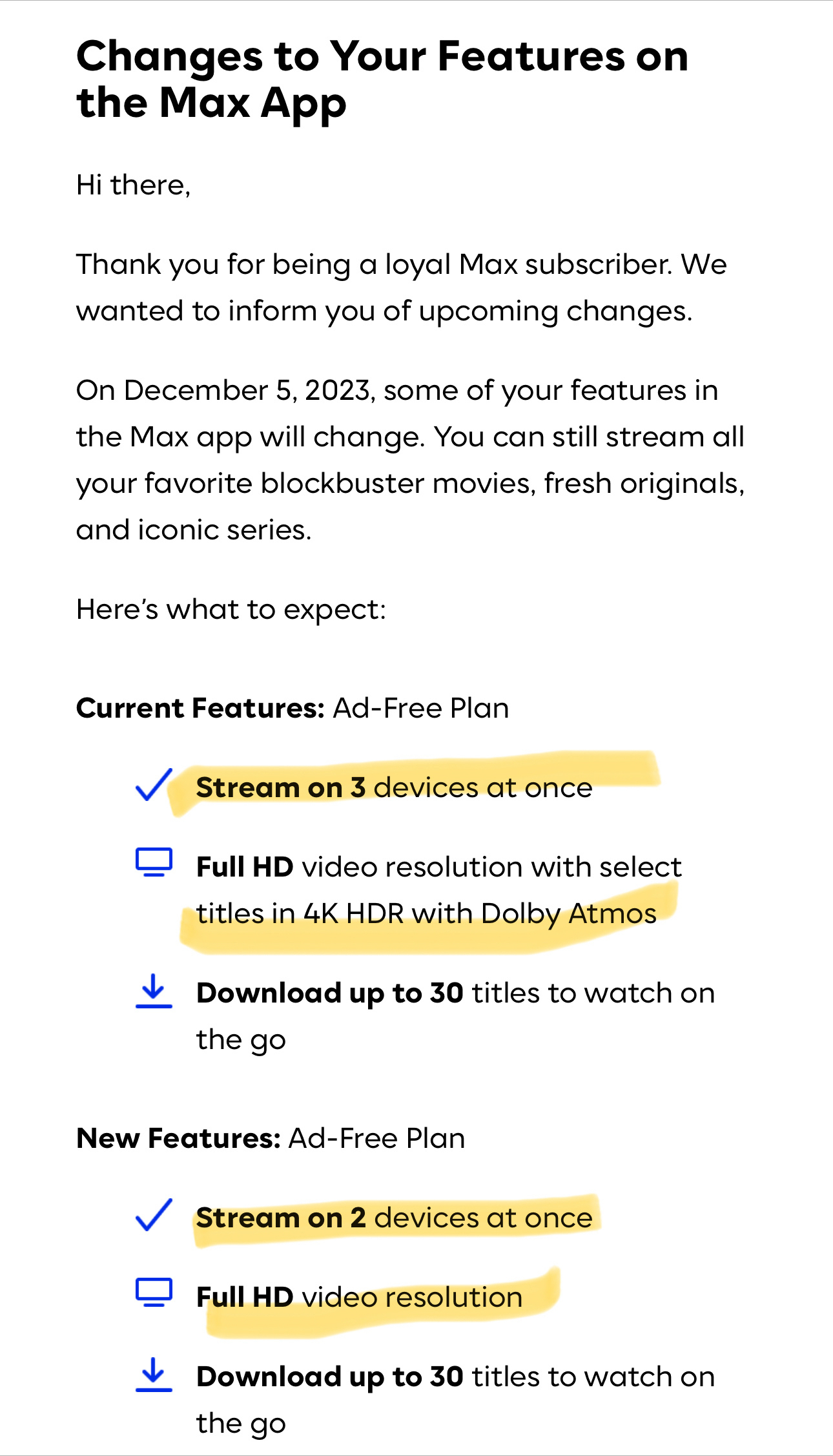 Changes to Your Features on the Max App&10;Hi there,&10;Thank you for being a loyal Max subscriber. We wanted to inform you of upcoming changes.&10;On December 5, 2023, some of your features in the Max app will change. You can still stream all your favorite blockbuster movies, fresh originals, and iconic series.&10;Here's what to expect:&10;Current Features: Ad-Free Plan&10;Stream on 3 devices at once&10;# Full HD video resolution with select&10;titles in 4K HDR with Dolby Atmos&10;Download up to 30 titles to watch on the go&10;New Features: Ad-Free Plan&10;Stream on 2 devices at once&10;口&10;Full HD video resolution&10;Download up to 30 titles to watch on the go