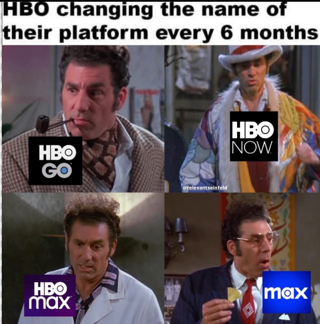 HBO changing the name of their platform every 6 months&10;&10;First frame HBO Go (pipe smoking Kramer)&10;Second HBO Now (pimp Kramer)&10;Third frame HBO Max (white coat Kramer)&10;Fourth frame Max (business suit Kramer)