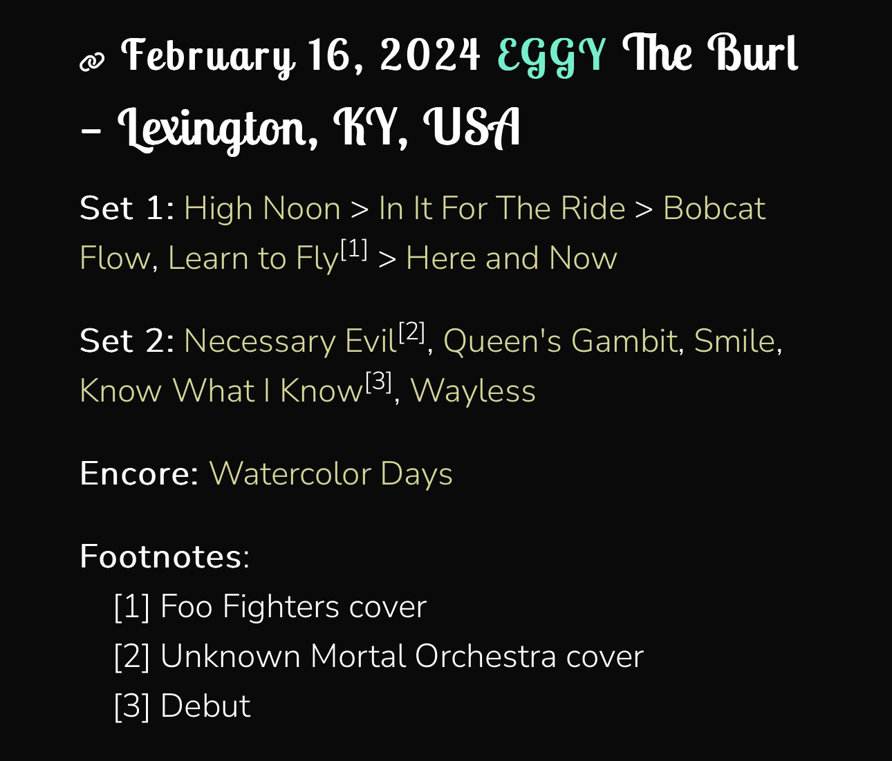 February 16, 2024 EgGY The Burl- lexington, KY, UStSet 1: High Noon > In It For The Ride > Bobcat Flow, Learn to Flyll! > Here and NowSet 2: Necessary Evil2, Queen’s Gambit, Smile, Know What I Know 31, WaylessEncore: Watercolor DaysFootnotes:[1] Foo Fighters cover[2] Unknown Mortal Orchestra cover[3] Debut