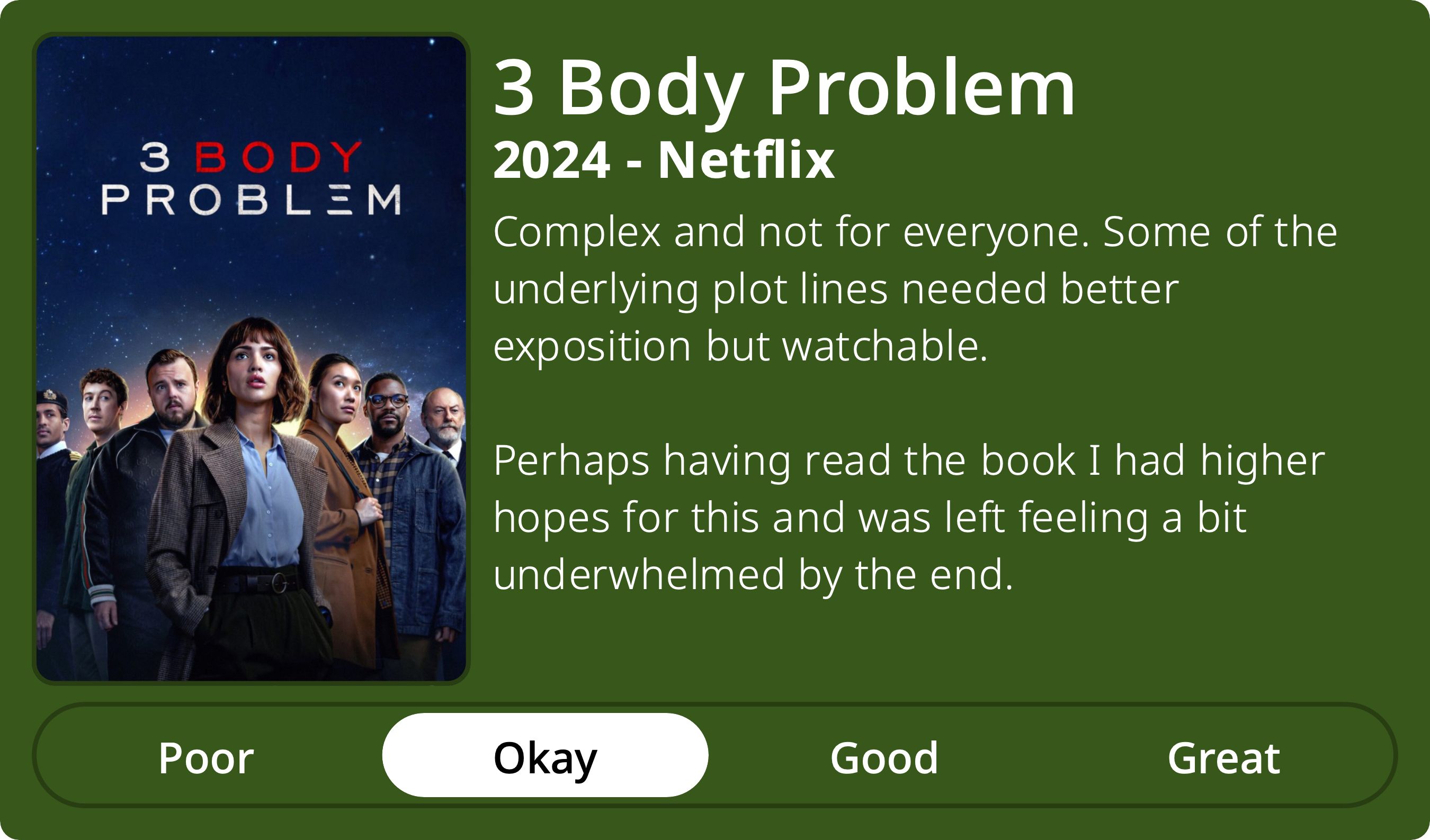 A rectangular image with a review of the television series 3 Body Problem (Season 1). The show poster is on the left and the review on the right side. Across the bottom is a rating of Poor Okay Good Great with Okay selected. The review reads: Complex and not for everyone. Some of the underlying plot lines needed better exposition but watchable. Perhaps having read the book I had higher hopes for this and was left feeling a bit underwhelmed by the end. 