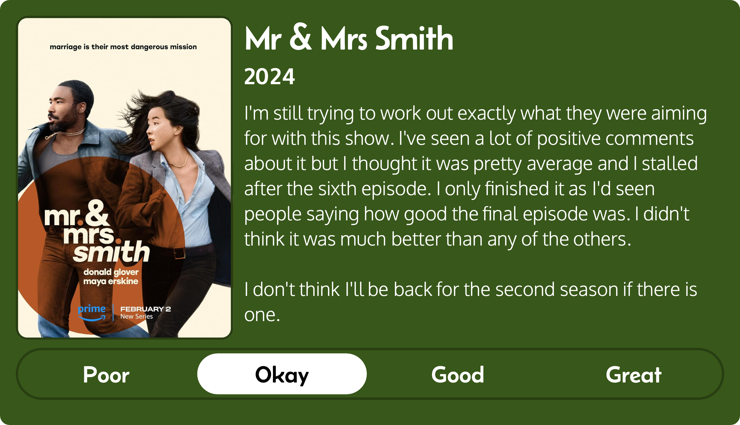 A rectangular image with a review of the Amazon series Mr & Mrs Smith (2024). The left third contains the series poster and the review is in other two-thirds. Across the bottom is a rating of Poor Okay Good Great with Okay selected. The review reads: I'm still trying to work out exactly what they were aiming for with this show. I've seen a lot of positive comments about it but I thought it was pretty average and I stalled after the sixth episode. I only finished it as I'd seen people saying how good the final episode was. I didn't think it was much better than any of the others. I don't think I'll be back for the second season if there is one.