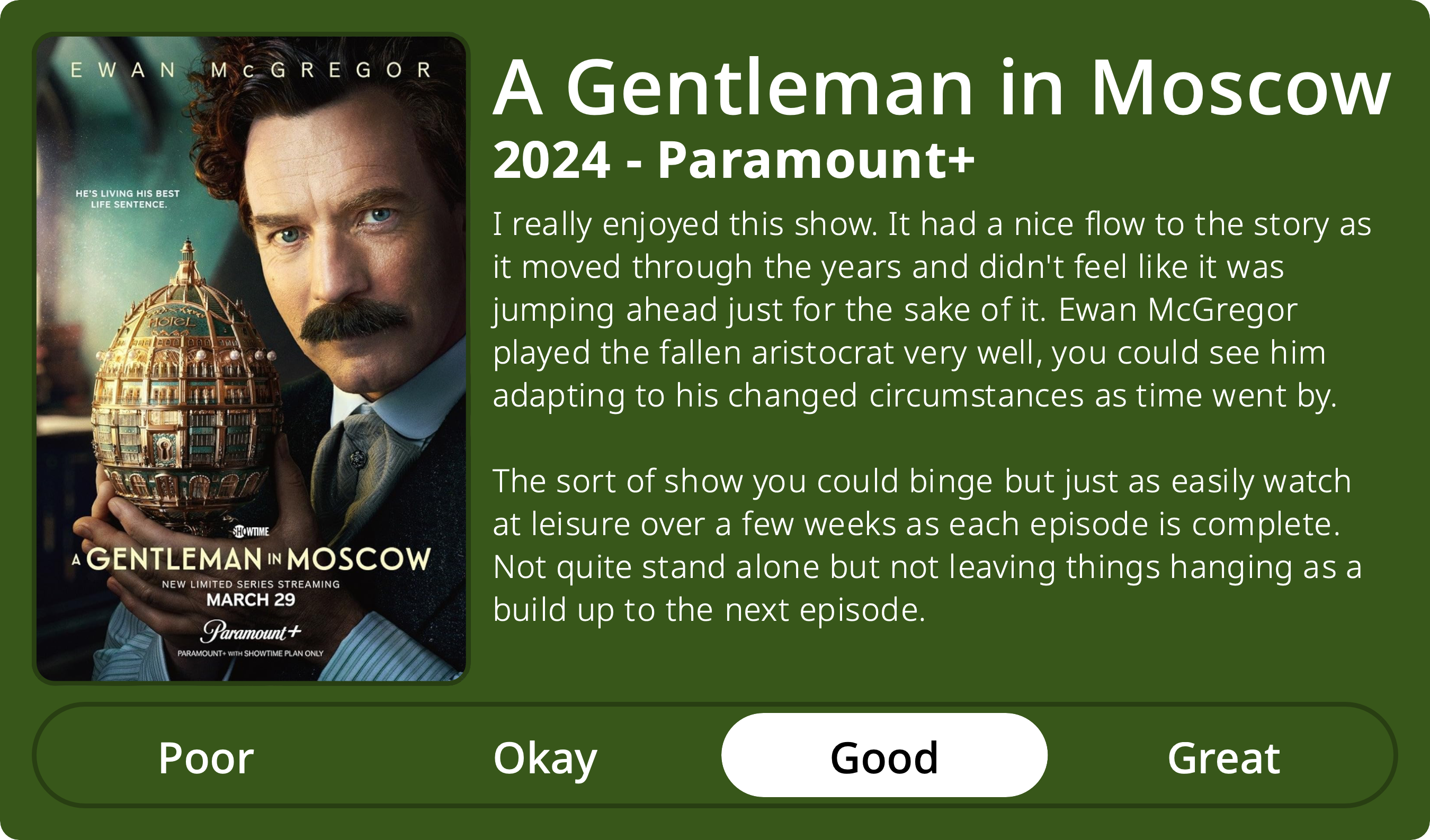 A rectangular image with a review of the television series A Gentleman in Moscow (Season 1). The show poster is on the left and the review on the right side. Across the bottom is a rating of Poor Okay Good Great with Good selected. The review reads: I really enjoyed this show. It had a nice flow to the story as it moved through the years and didn't feel like it was jumping ahead just for the sake of it. Ewan McGregor played the fallen aristocrat very well, you could see him adapting to his changed circumstances as time went by. The sort of show you could binge but just as easily watch at leisure over a few weeks as each episode is complete. Not quite stand alone but not leaving things hanging as a build up to the next episode.