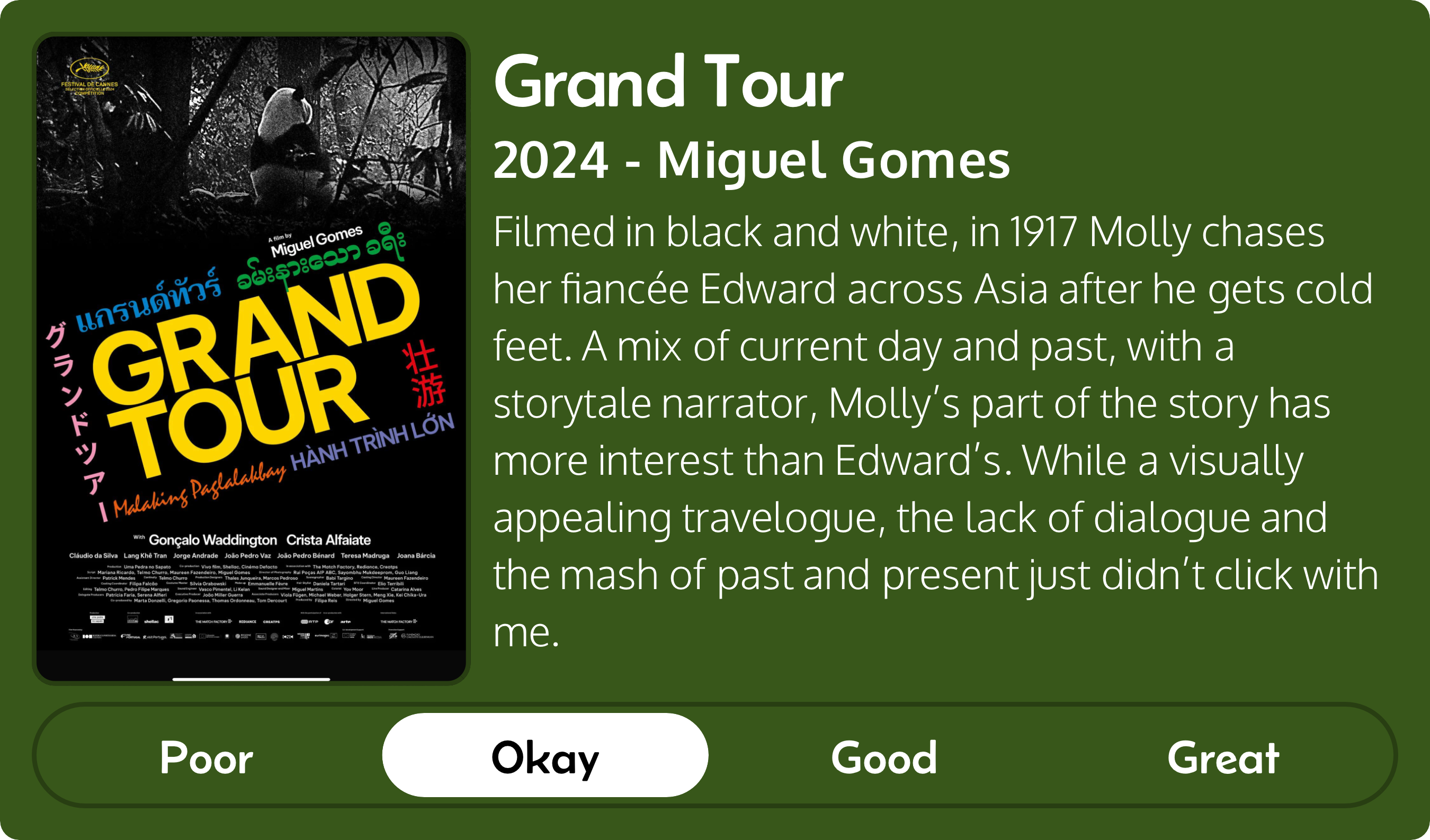 A rectangular image with a review of the movie Grand Tour (2024). The movie poster is on the left and the review on the right side. Across the bottom is a rating of Poor Okay Good Great with Okay selected. The review reads: Filmed in black and white, in 1917 Molly chases her fiancée Edward across Asia after he gets cold feet. A mix of current day and past, with a storytale narrator, Molly’s part of the story has more interest than Edward’s. While a visually appealing travelogue, the lack of dialogue and the mash of past and present just didn’t click with me.