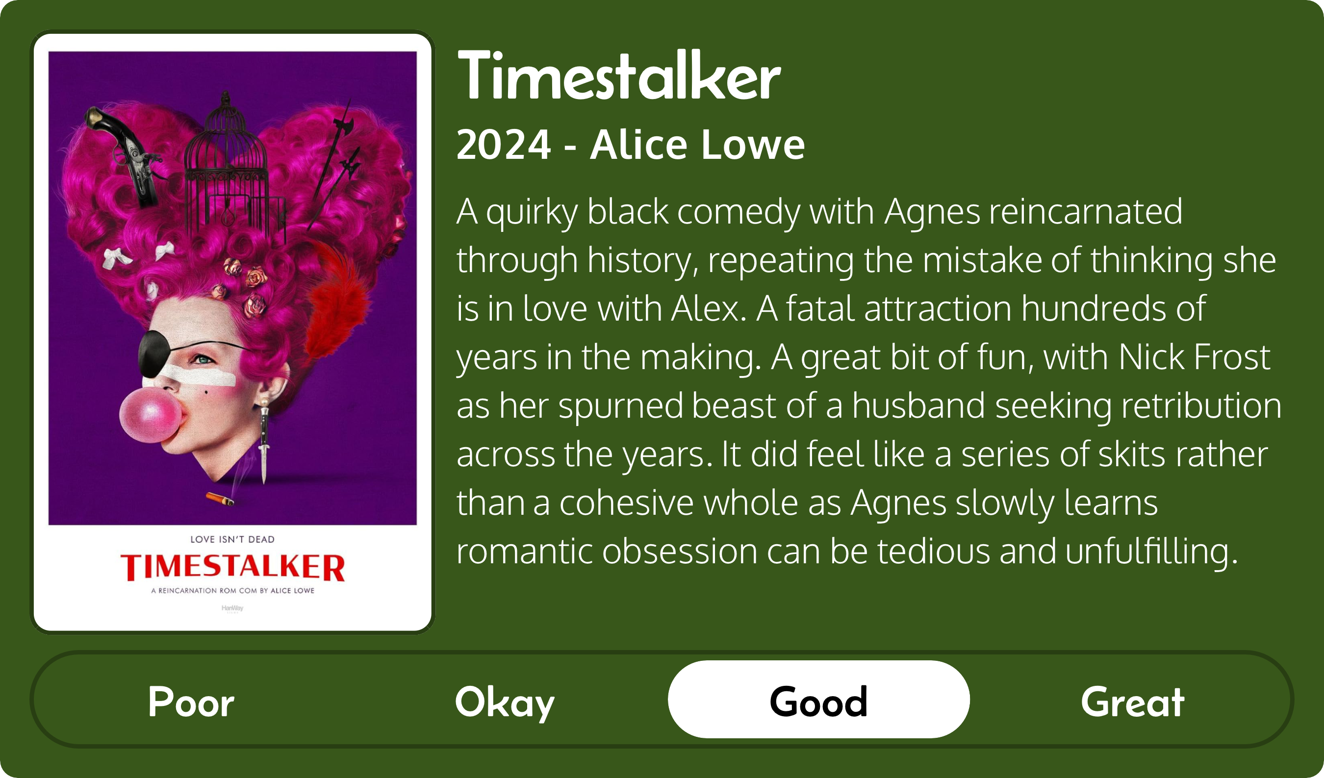 A rectangular image with a review of the movie Timestalker (2024). The movie poster is on the left and the review on the right side. Across the bottom is a rating of Poor Okay Good Great with Good selected. The review reads: A quirky black comedy with Agnes reincarnated through history, repeating the mistake of thinking she is in love with Alex. A fatal attraction hundreds of years in the making. A great bit of fun, with Nick Frost as her spurned beast of a husband seeking retribution across the years. It did feel like a series of skits rather than a cohesive whole as Agnes slowly learns romantic obsession can be tedious and unfulfilling.