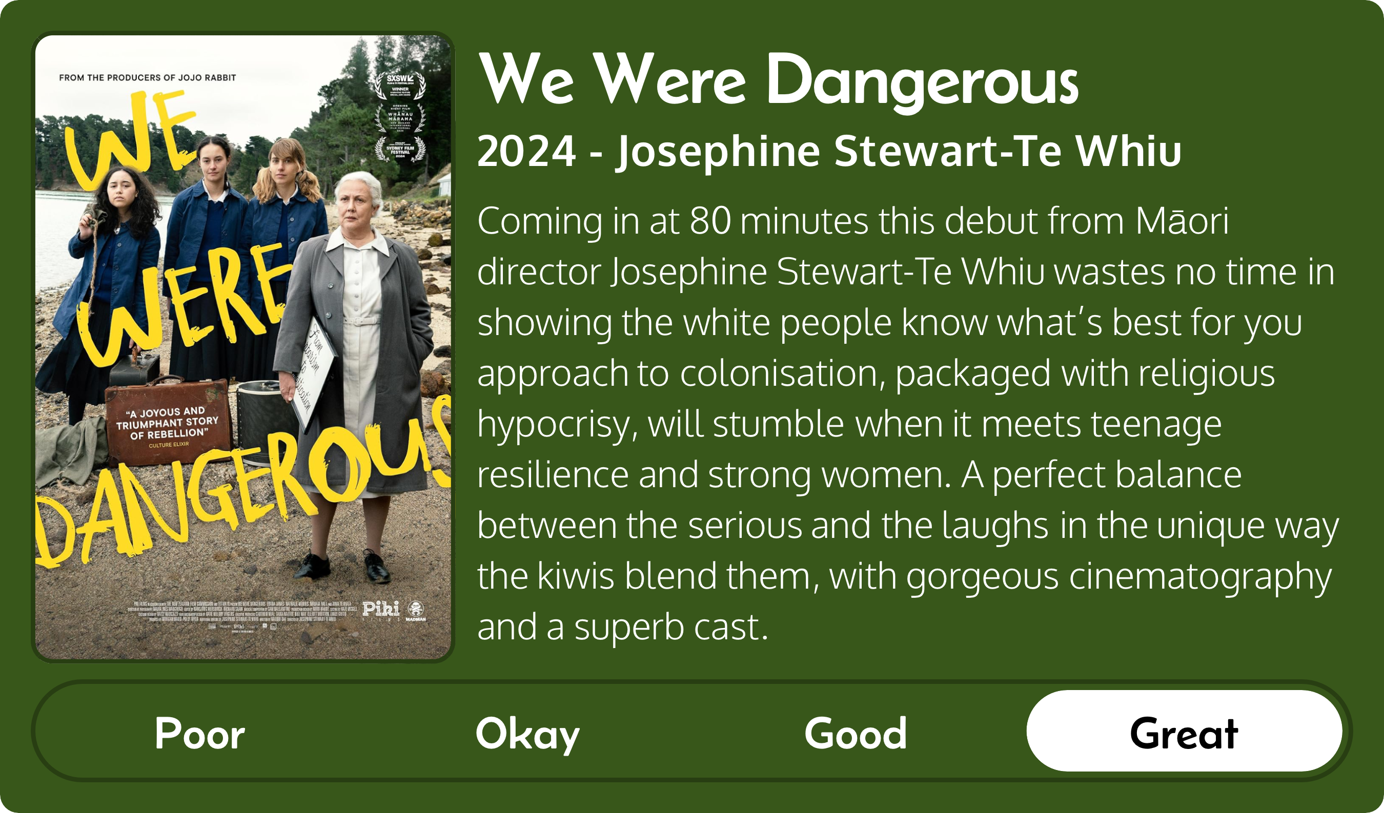 A rectangular image with a review of the movie We Were Dangerous (2024). The movie poster is on the left and the review on the right side. Across the bottom is a rating of Poor Okay Good Great with Great selected. The review reads: Coming in at 80 minutes this debut from Māori director Josephine Stewart-Te Whiu wastes no time in showing the white people know what’s best for you approach to colonisation, packaged with religious hypocrisy, will stumble when it meets teenage resilience and strong women. A perfect balance between the serious and the laughs in the unique way the kiwis blend them, with gorgeous cinematography and a superb cast.