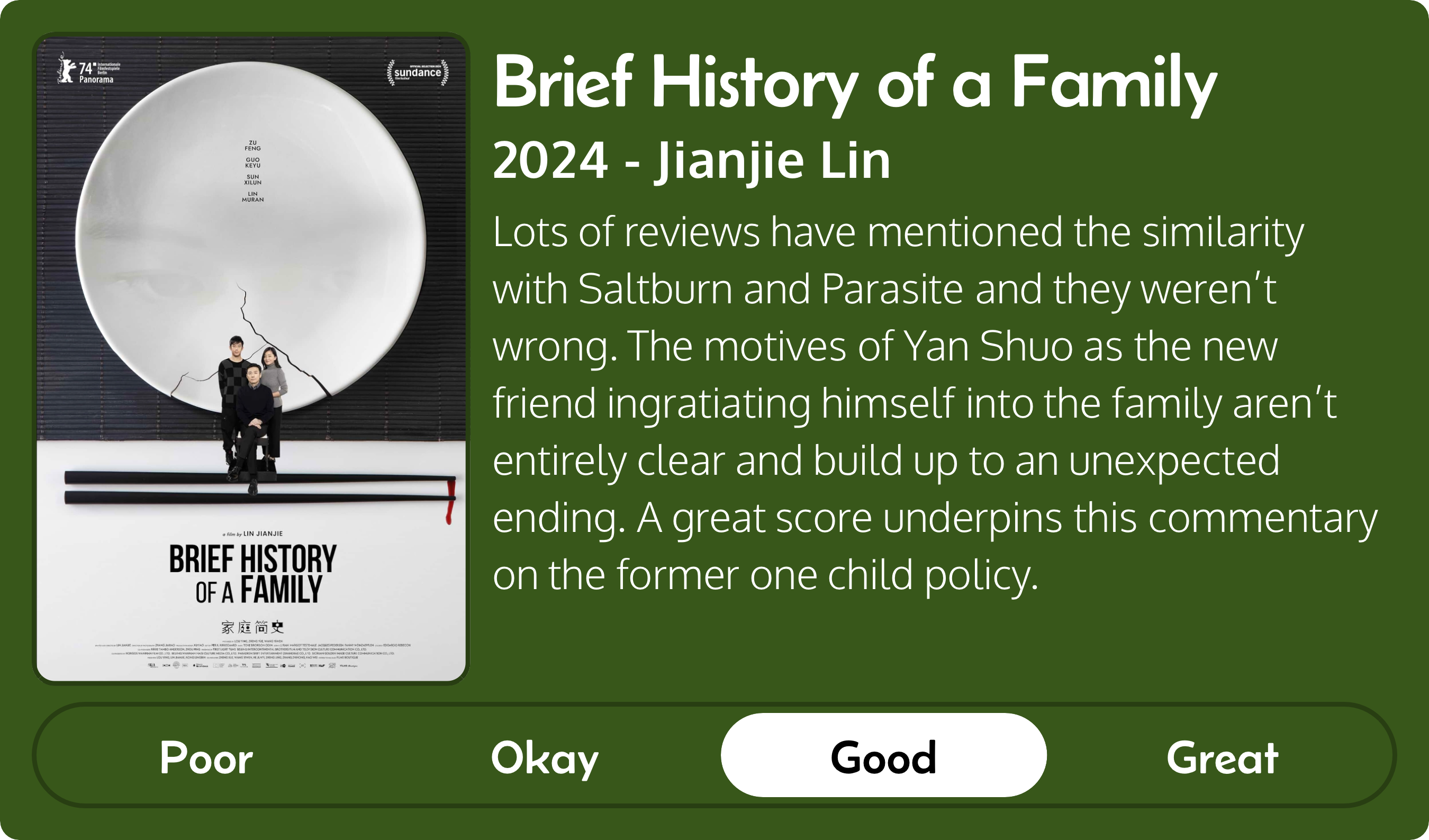 A rectangular image with a review of the movie Brief History of a Family (2024). The movie poster is on the left and the review on the right side. Across the bottom is a rating of Poor Okay Good Great with Good selected. The review reads: Lots of reviews have mentioned the similarity with Saltburn and Parasite and they weren’t wrong. The motives of Yan Shuo as the new friend ingratiating himself into the family aren’t entirely clear and build up to an unexpected ending. A great score underpins this commentary on the former one child policy.