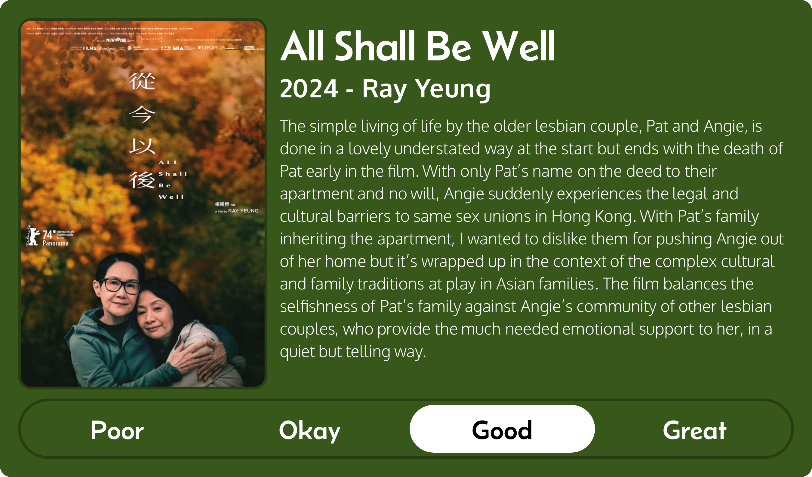 A rectangular image with a review of the movie All Shall Be Well (2024). The movie poster is on the left and the review on the right side. Across the bottom is a rating of Poor Okay Good Great with Good selected. The review reads: The simple living of life by the older lesbian couple, Pat and Angie, is done in a lovely understated way at the start but ends with the death of Pat early in the film. With only Pat’s name on the deed to their apartment and no will, Angie suddenly experiences the legal and cultural barriers to same sex unions in Hong Kong. With Pat’s family inheriting the apartment, I wanted to dislike them for pushing Angie out of her home but it’s wrapped up in the context of the complex cultural and family traditions at play in Asian families. The film balances the selfishness of Pat’s family against Angie’s community of other lesbian couples, who provide the much needed emotional support to her, in a quiet but telling way.