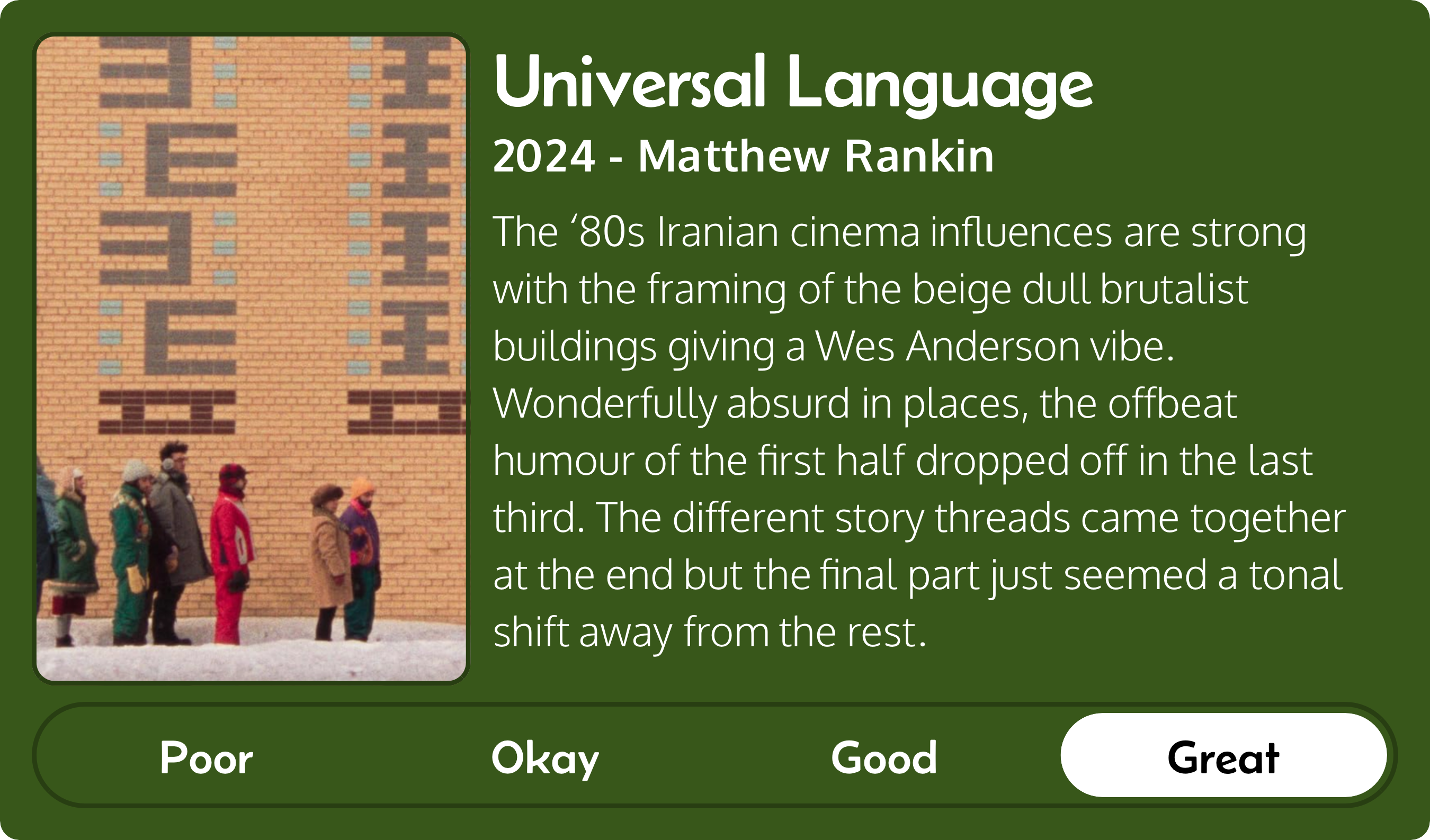 A rectangular image with a review of the movie Universal Language (2024). The movie poster is on the left and the review on the right side. Across the bottom is a rating of Poor Okay Good Great with Great selected. The review reads: The ‘80s Iranian cinema influences are strong with the framing of the beige dull brutalist buildings giving a Wes Anderson vibe. Wonderfully absurd in places, the offbeat humour of the first half dropped off in the last third. The different story threads came together at the end but the final part just seemed a tonal shift away from the rest.