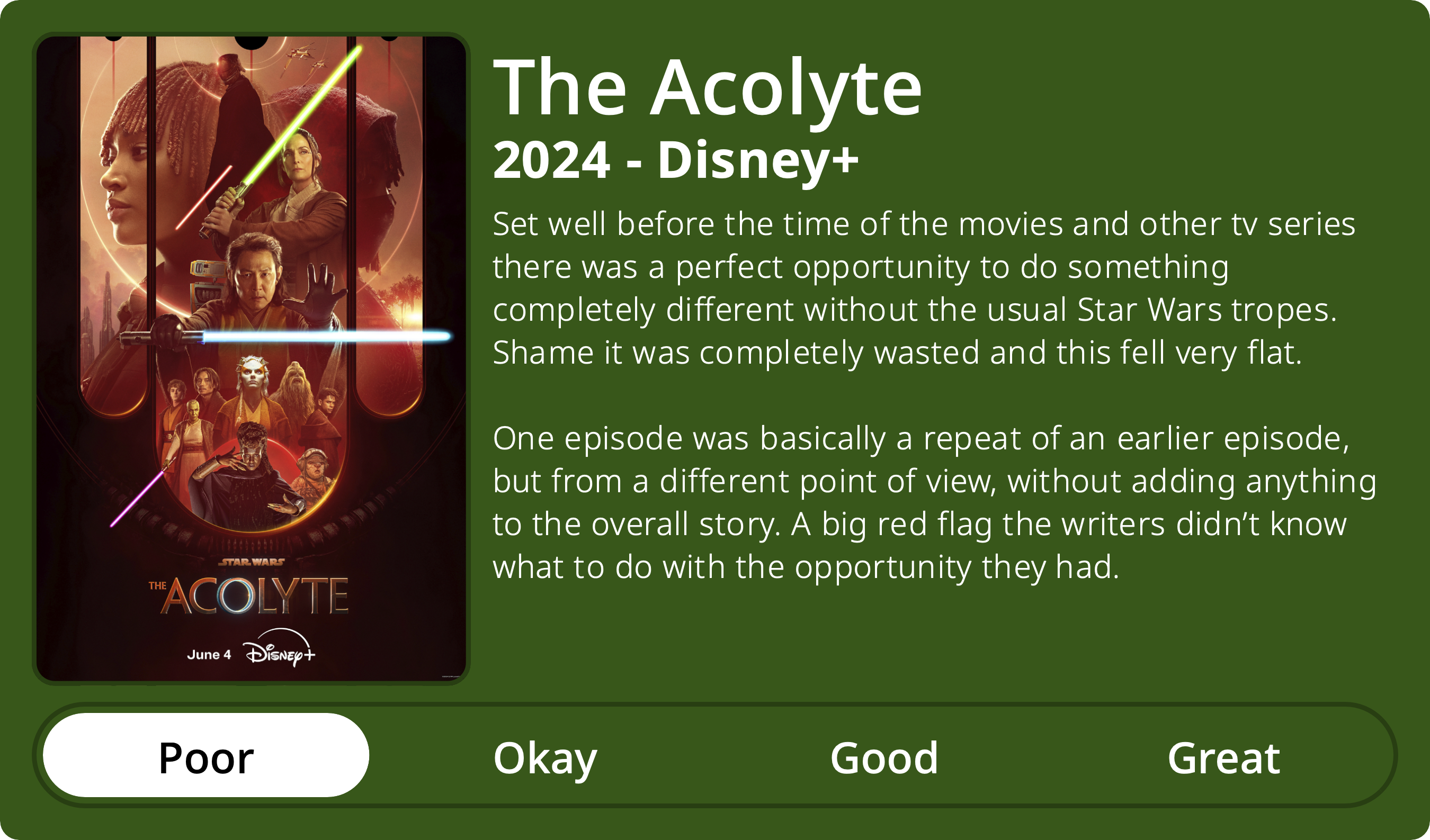 A rectangular image with a review of the television series The Acolyte (Season 1). The show poster is on the left and the review on the right side. Across the bottom is a rating of Poor Okay Good Great with Poor selected. The review reads: Set well before the time of the movies and other tv series there was a perfect opportunity to do something completely different without the usual Star Wars tropes. Shame it was completely wasted and this fell very flat. One episode was basically a repeat of an earlier episode, but from a different point of view, without adding anything to the overall story. A big red flag the writers didn’t know what to do with the opportunity they had.