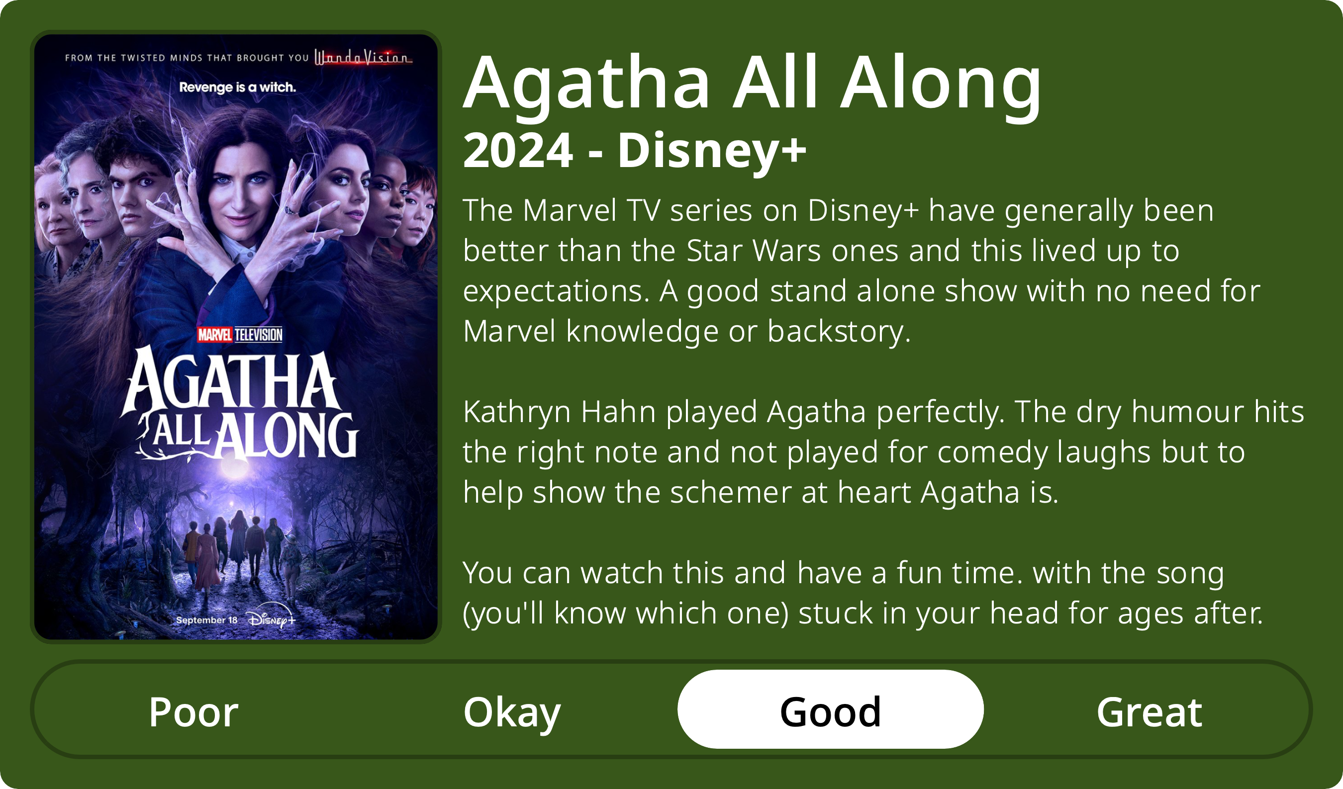 A rectangular image with a review of the television series Agatha All Along (Season 1). The show poster is on the left and the review on the right side. Across the bottom is a rating of Poor Okay Good Great with Good selected. The review reads: The Marvel TV series on Disney+ have generally been better than the Star Wars ones and this lived up to expectations. A good stand alone show with no need for Marvel knowledge or backstory. Kathryn Hahn played Agatha perfectly. The dry humour hits the right note and not played for comedy laughs but to help show the schemer at heart Agatha is. You can watch this and have a fun time. with the song (you'll know which one) stuck in your head for ages after.