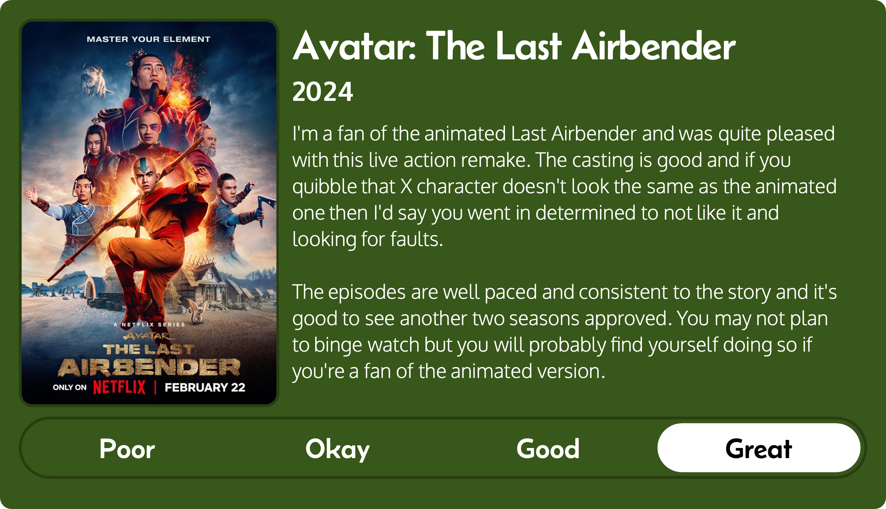 A rectangular image with a review of the Netflix series Avatar The Last Airbender (2024). The left third contains the series poster and the review is in other two-thirds. Across the bottom is a rating of Poor Okay Good Great with Great selected. The review reads: I'm a fan of the animated Last Airbender and was quite pleased with this live action remake. The casting is good and if you quibble that X character doesn't look the same as the animated one then I'd say you went in determined to not like it and looking for faults. The episodes are well paced and consistent to the story and it's good to see another two seasons approved. You may not plan to binge watch but you will probably find yourself doing so if you're a fan of the animated version.