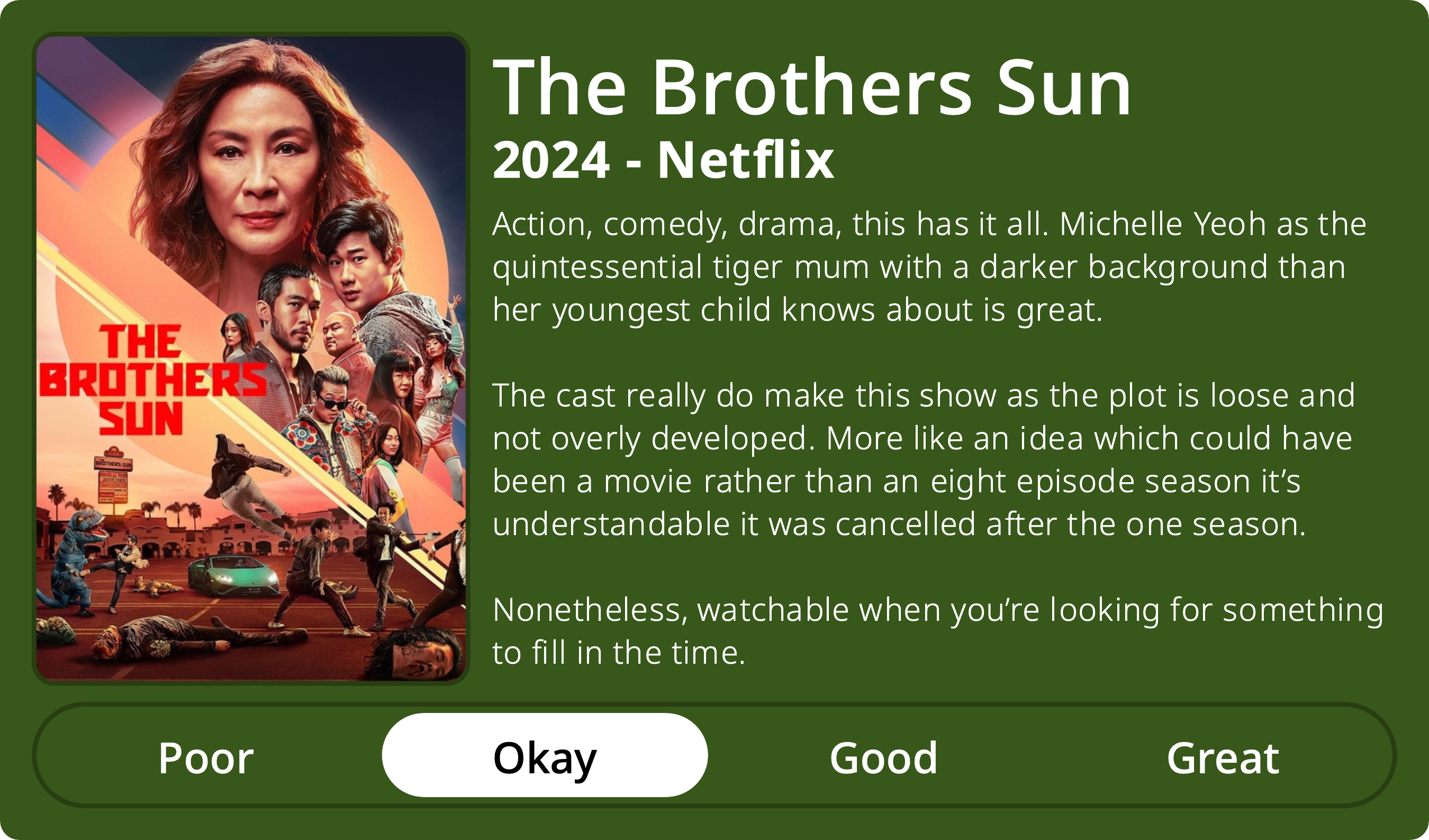 A rectangular image with a review of the television series The Brothers Sun (Season 1). The show poster is on the left and the review on the right side. Across the bottom is a rating of Poor Okay Good Great with Okay selected. The review reads: Action, comedy, drama, this has it all. Michelle Yeoh as the quintessential tiger mum with a darker background than her youngest child knows about is great. The cast really do make this show as the plot is loose and not overly developed. More like an idea which could have been a movie rather than an eight episode season it’s understandable it was cancelled after the one season. Nonetheless, watchable when you’re looking for something to fill in the time.