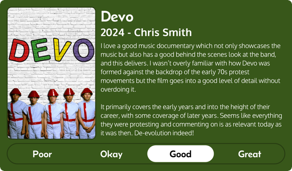 A rectangular image with a review of the movie Devo (2024). The movie poster is on the left and the review on the right side. Across the bottom is a rating of Poor Okay Good Great with Good selected. The review reads: I love a good music documentary which not only showcases the music but also has a good behind the scenes look at the band, and this delivers. I wasn't overly familiar with how Devo was formed against the backdrop of the early 70s protest movements but the film goes into a good level of detail without overdoing it. It primarily covers the early years and into the height of their career, with some coverage of later years. Seems like everything they were protesting and commenting on is as relevant today as it was then. De-evolution indeed!