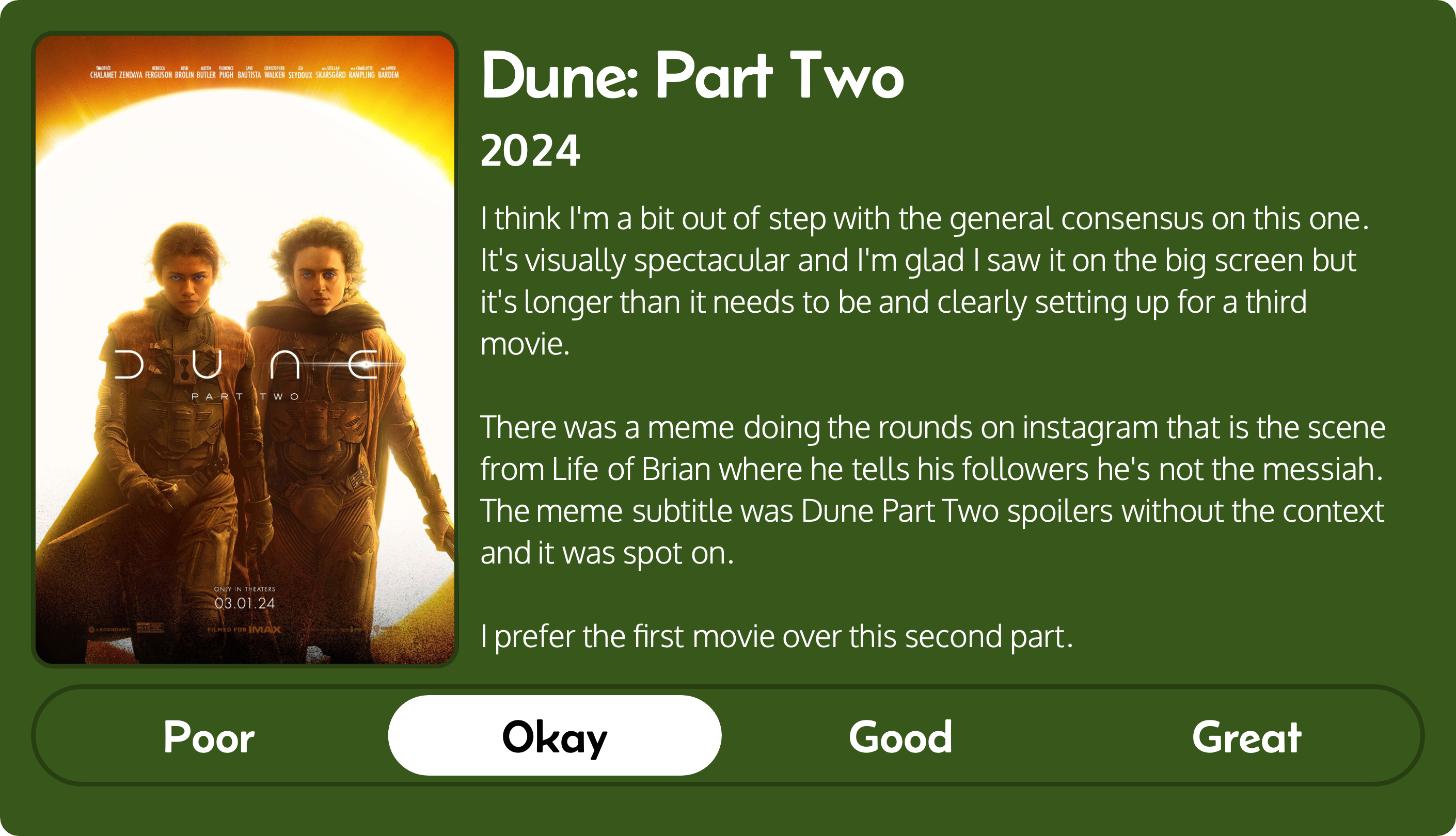 A rectangular image with a review of the movie Dune: Part Two (2024). The movie poster is on the left and the review on the right side. Across the bottom is a rating of Poor Okay Good Great with Okay selected. The review reads: I think I'm a bit out of step with the general consensus on this one. It's visually spectacular and I'm glad I saw it on the big screen but it's longer than it needs to be and clearly setting up for a third movie. There was a meme doing the rounds on instagram that is the scene from Life of Brian where he tells his followers he's not the messiah. The meme subtitle was Dune Part Two spoilers without the context and it was spot on. I prefer the first movie over this second part.