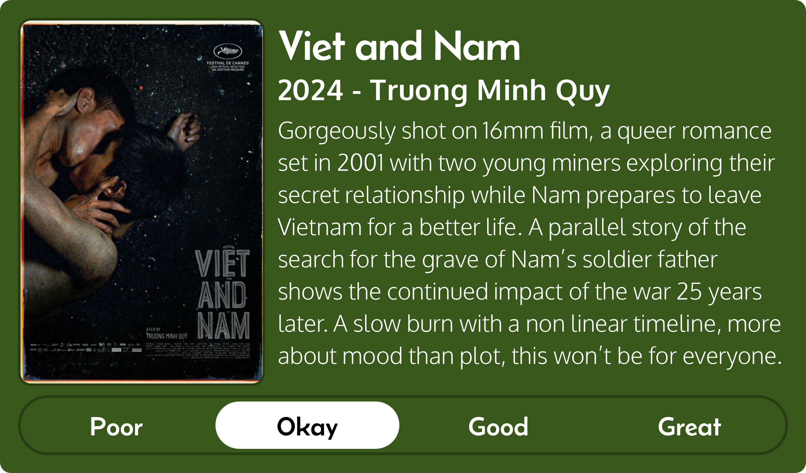 Gorgeously shot on 16mm film, a queer romance set in 2001 with two young miners exploring their secret relationship while Nam prepares to leave Vietnam for a better life. A parallel story of the search for the grave of Nam’s soldier father shows the continued impact of the war 25 years later. A slow burn with a non linear timeline, more about mood than plot. 