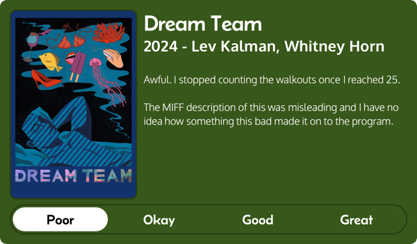 A rectangular image with a review of the movie Dream Team (2024). The movie poster is on the left and the review on the right side. Across the bottom is a rating of Poor Okay Good Great with Poor selected. The review reads: Awful. I stopped counting the walkouts once I reached 25. The MIFF description of this was misleading and I have no idea how something this bad made it on to the program.