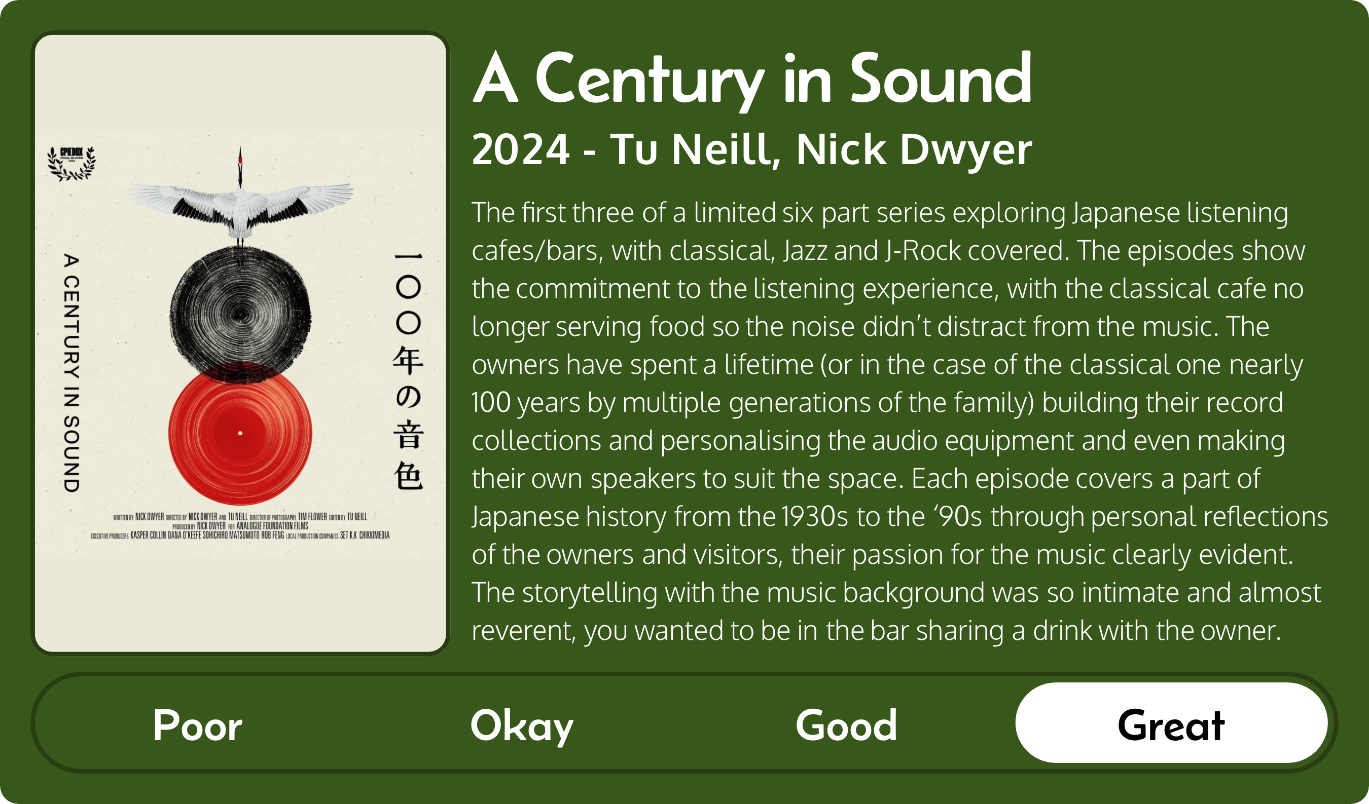 A rectangular image with a review of the movie A Century in Sound (2024). The movie poster is on the left and the review on the right side. Across the bottom is a rating of Poor Okay Good Great with Great selected. The review reads: The first three of a limited six part series exploring Japanese listening cafes/bars, with classical, Jazz and J-Rock covered. The episodes show the commitment to the listening experience, with the classical cafe no longer serving food so the noise didn’t distract from the music. The owners have spent a lifetime (or in the case of the classical one nearly 100 years by multiple generations of the family) building their record collections and personalising the audio equipment and even making their own speakers to suit the space. Each episode covers a part of Japanese history from the 1930s to the ‘90s through personal reflections of the owners and visitors, their passion for the music clearly evident. The storytelling with the music background was so intimate and almost reverent, you wanted to be in the bar sharing a drink with the owner.