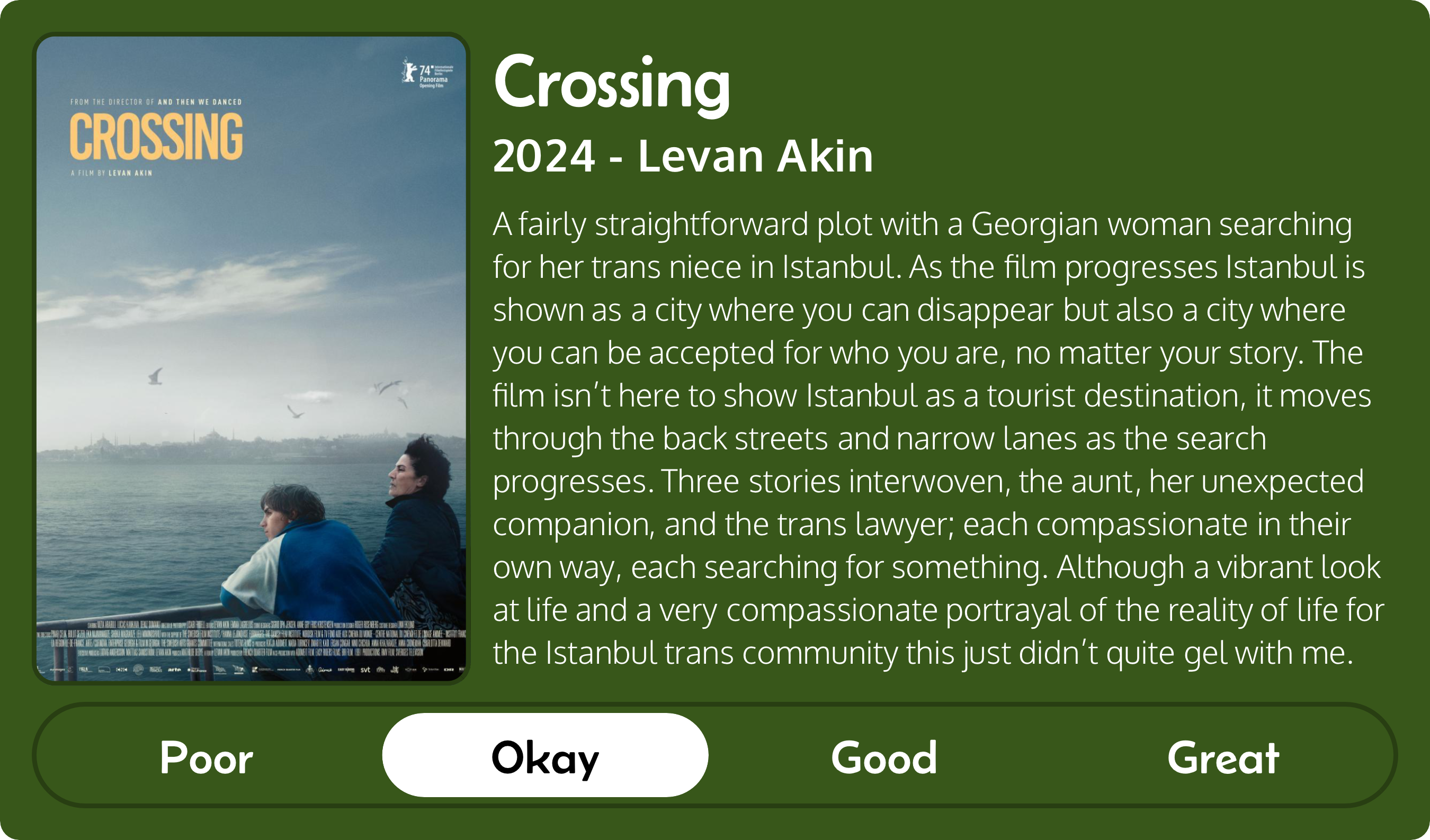 A rectangular image with a review of the movie Crossing (2024). The movie poster is on the left and the review on the right side. Across the bottom is a rating of Poor Okay Good Great with Okay selected. The review reads: A fairly straightforward plot with a Georgian woman searching for her trans niece in Istanbul. As the film progresses Istanbul is shown as a city where you can disappear but also a city where you can be accepted for who you are, no matter your story. The film isn’t here to show Istanbul as a tourist destination, it moves through the back streets and narrow lanes as the search progresses. Three stories interwoven, the aunt, her unexpected companion, and the trans lawyer; each compassionate in their own way, each searching for something. Although a vibrant look at life and a very compassionate portrayal of the reality of life for the Istanbul trans community this just didn’t quite gel with me.