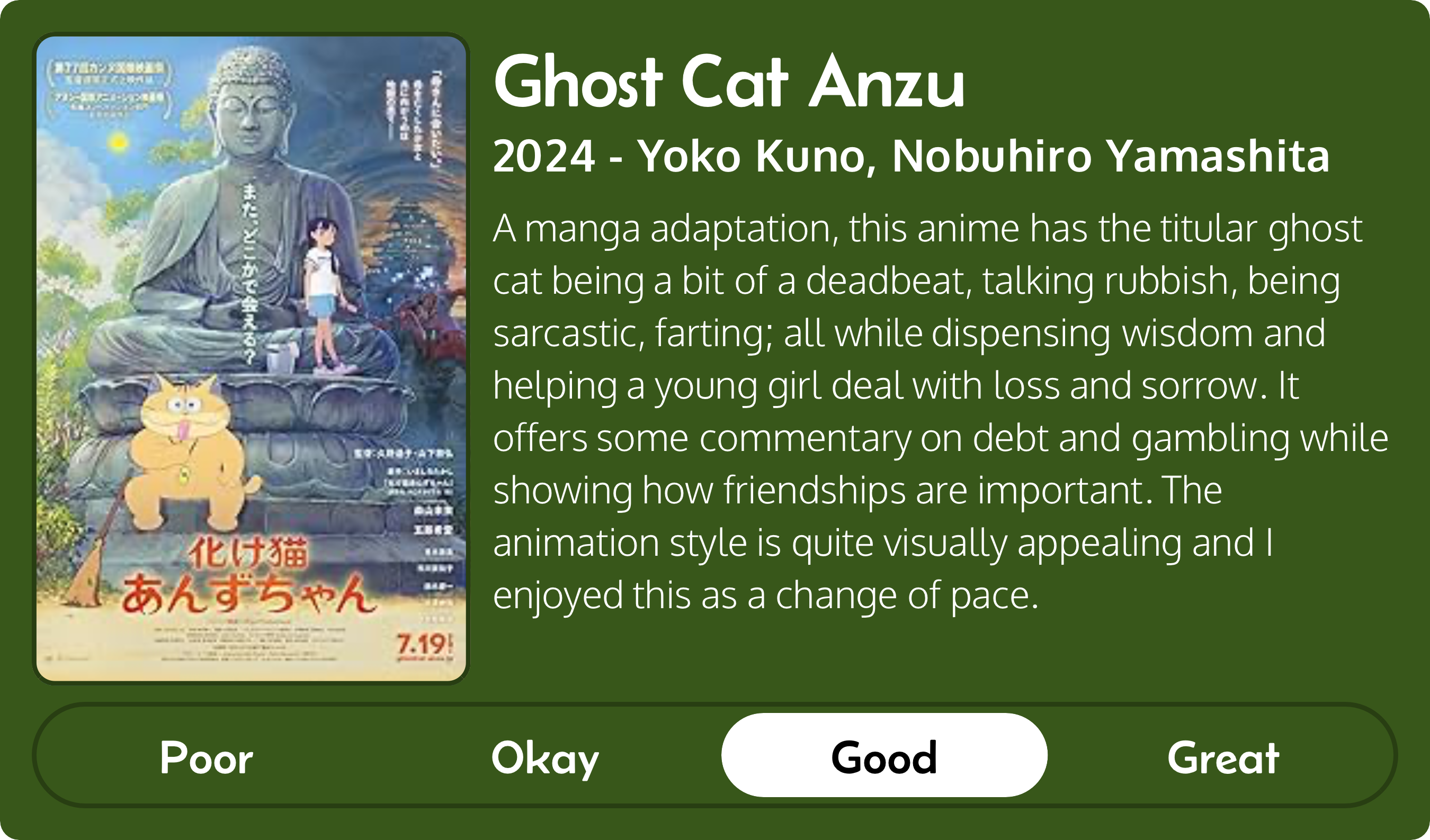 A rectangular image with a review of the movie Ghost Cat Anzu (2024). The movie poster is on the left and the review on the right side. Across the bottom is a rating of Poor Okay Good Great with Good selected. The review reads: A manga adaptation, this anime has the titular ghost cat being a bit of a deadbeat, talking rubbish, being sarcastic, farting; all while dispensing wisdom and helping a young girl deal with loss and sorrow. It offers some commentary on debt and gambling while showing how friendships are important. The animation style is quite visually appealing and I enjoyed this as a change of pace.