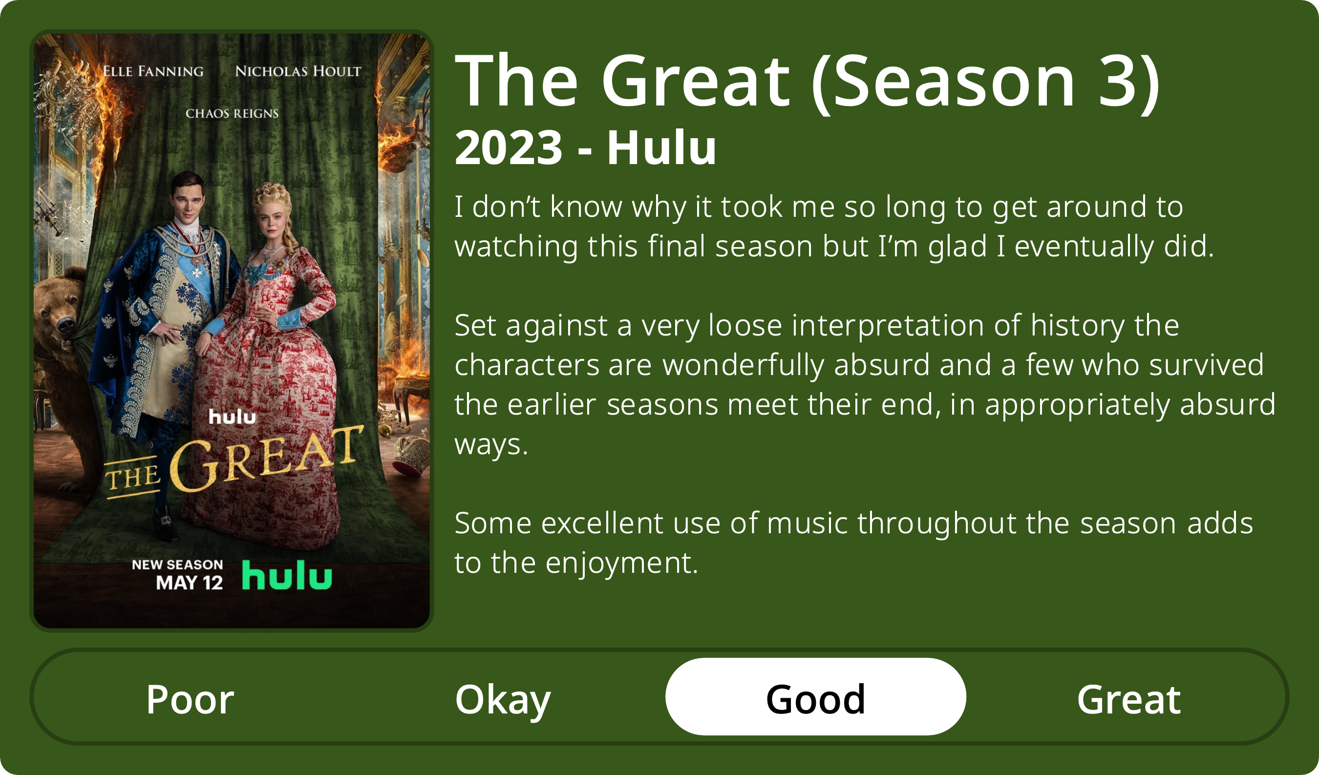 A rectangular image with a review of the television series The Great (Season 3). The show poster is on the left and the review on the right side. Across the bottom is a rating of Poor Okay Good Great with Good selected. The review reads: I don’t know why it took me so long to get around to watching this final season but I’m glad I eventually did. Set against a very loose interpretation of history the characters are wonderfully absurd and a few who survived the earlier seasons meet their end, in appropriately absurd ways. Some excellent use of music throughout the season adds to the enjoyment.