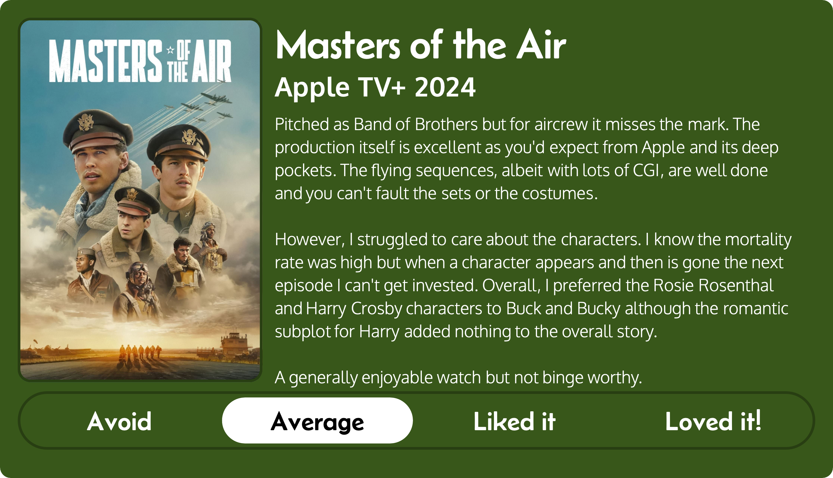 A review of the Apple TV+ series Masters of the Air (2024). Rated “Average”, the review reads “Pitched as Band of Brothers but for aircrew it misses the mark. The production itself is excellent as you'd expect from Apple and its deep pockets. The flying sequences, albeit with lots of CGI, are well done and you can't fault the sets or the costumes. However, I struggled to care about the characters. I know the mortality rate was high but when a character appears and then is gone the next episode I can't get invested. Overall, I preferred the Rosie Rosenthal and Harry Crosby characters to Buck and Bucky although the romantic subplot for Harry added nothing to the overall story. A generally enjoyable watch but not binge worthy.”