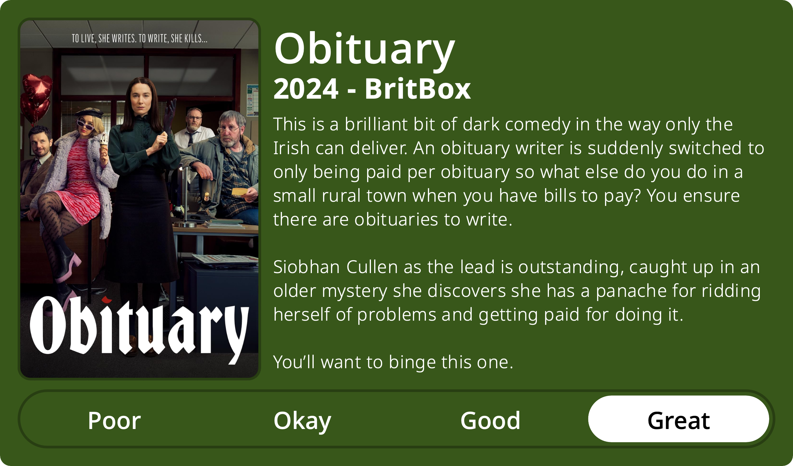 A rectangular image with a review of the television series Obituary (Season 1). The show poster is on the left and the review on the right side. Across the bottom is a rating of Poor Okay Good Great with Great selected. The review reads: This is a brilliant bit of dark comedy in the way only the Irish can deliver. An obituary writer is suddenly switched to only being paid per obituary so what else do you do in a small rural town when you have bills to pay? You ensure there are obituaries to write. Siobhan Cullen as the lead is outstanding, caught up in an older mystery murder she discovers she has a panache for ridding herself of problems and getting paid for doing it. You’ll want to binge this one.