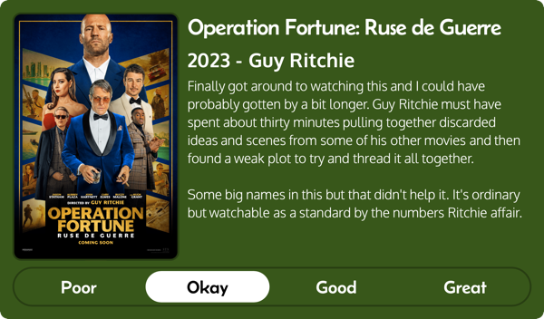 A rectangular image with a review of the movie Operation Fortune: Ruse de Guerre (2023). The movie poster is on the left and the review on the right side. Across the bottom is a rating of Poor Okay Good Great with Okay selected. The review reads: Finally got around to watching this and I could have probably gotten by a bit longer. Guy Ritchie must have spent about thirty minutes pulling together discarded ideas and scenes from some of his other movies and then found a weak plot to try and thread it all together. Some big names in this but that didn't help it. It's ordinary but watchable as a standard by the numbers Ritchie affair. 