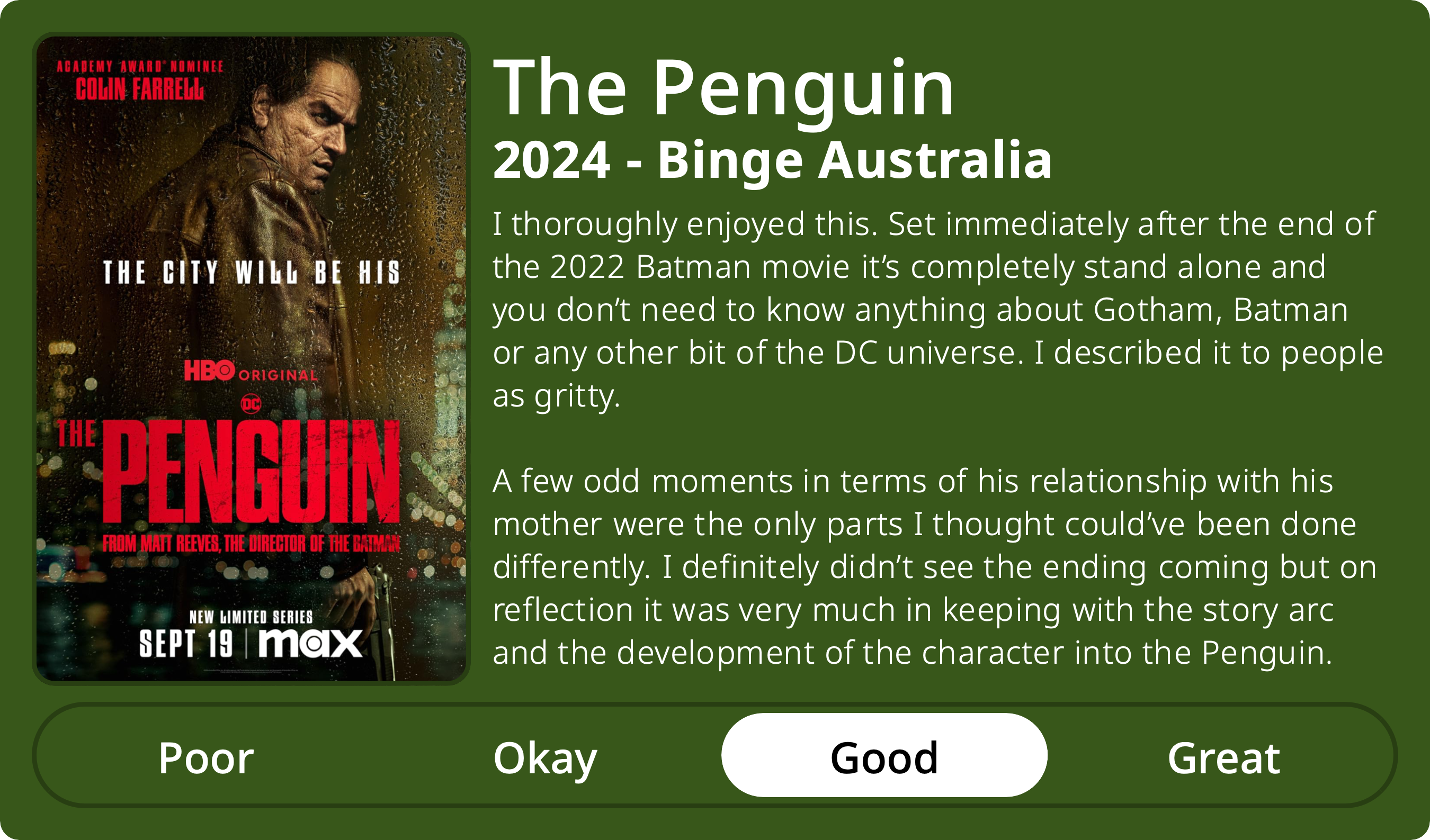 A rectangular image with a review of the television series The Penguin (Season 1). The show poster is on the left and the review on the right side. Across the bottom is a rating of Poor Okay Good Great with Good selected. The review reads: I thoroughly enjoyed this. Set immediately after the end of the 2022 Batman movie it’s completely stand alone and you don’t need to know anything about Gotham, Batman or any other bit of the DC universe. I described it to people as gritty. A few odd moments in terms of his relationship with his mother were the only parts I thought could’ve been done differently. I definitely didn’t see the ending coming but on reflection it was very much in keeping with the story arc and the development of the character into the Penguin.