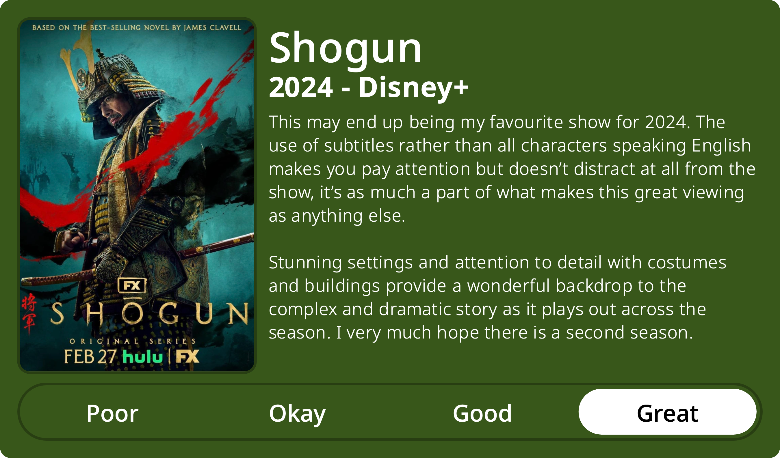 A rectangular image with a review of the television series Shogun (Season 1). The show poster is on the left and the review on the right side. Across the bottom is a rating of Poor Okay Good Great with Great selected. The review reads: This may end up being my favourite show for 2024. The use of subtitles rather than all characters speaking English makes you pay attention but doesn’t distract at all from the show, it’s as much a part of what makes this great viewing as anything else. Stunning settings and attention to detail with costumes and buildings provide a wonderful backdrop to the complex and dramatic story as it plays out across the season. I very much hope there is a second season. 