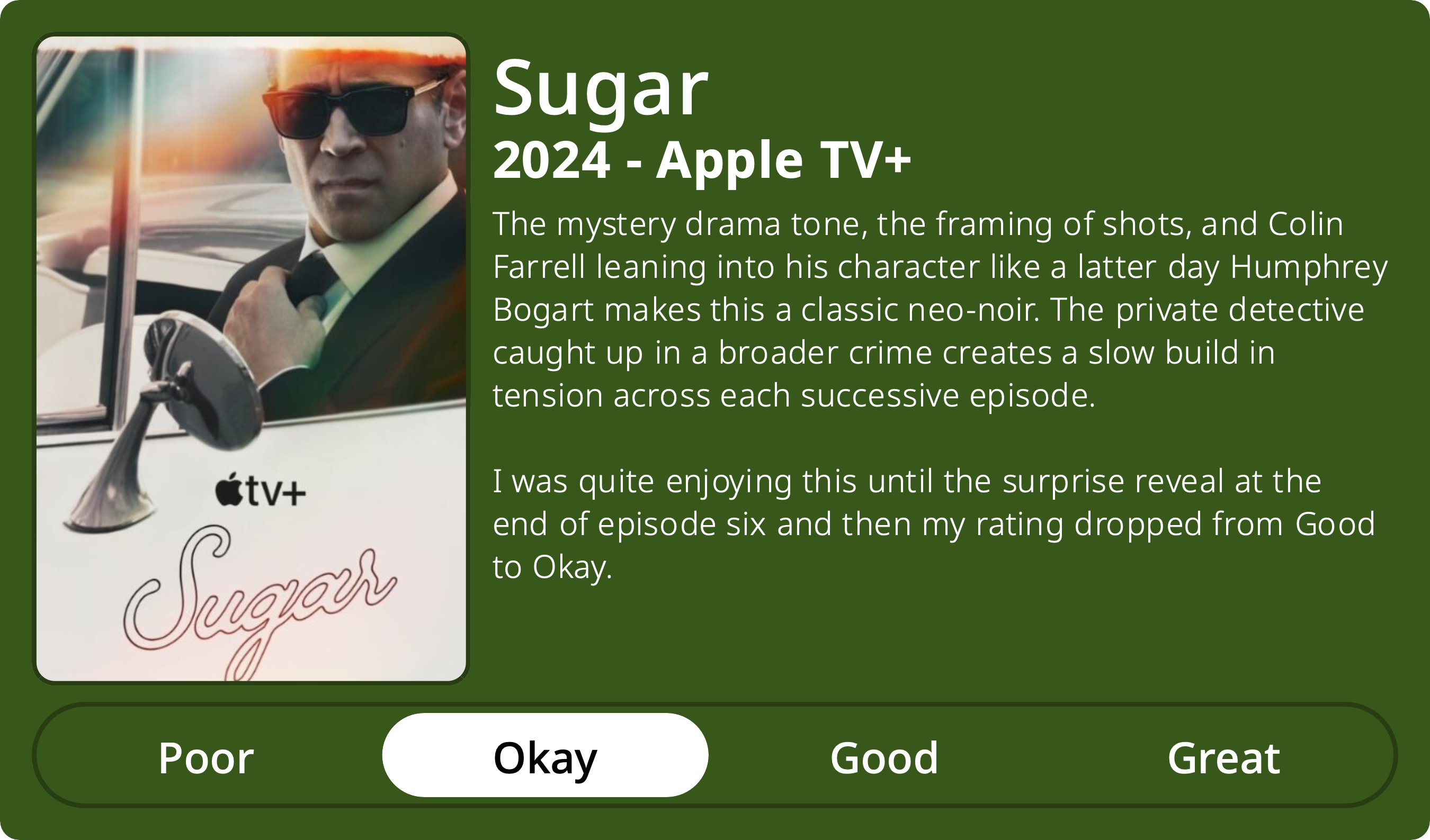 A rectangular image with a review of the television series Sugar (Season 1). The show poster is on the left and the review on the right side. Across the bottom is a rating of Poor Okay Good Great with Okay selected. The review reads: The mystery drama tone, the framing of shots, and Colin Farrell leaning into his character like a latter day Humphrey Bogart makes this a classic neo-noir. The private detective caught up in a broader crime creates a slow build in tension across each successive episode. I was quite enjoying this until the surprise reveal at the end of episode six and then my rating dropped from Good to Okay. 