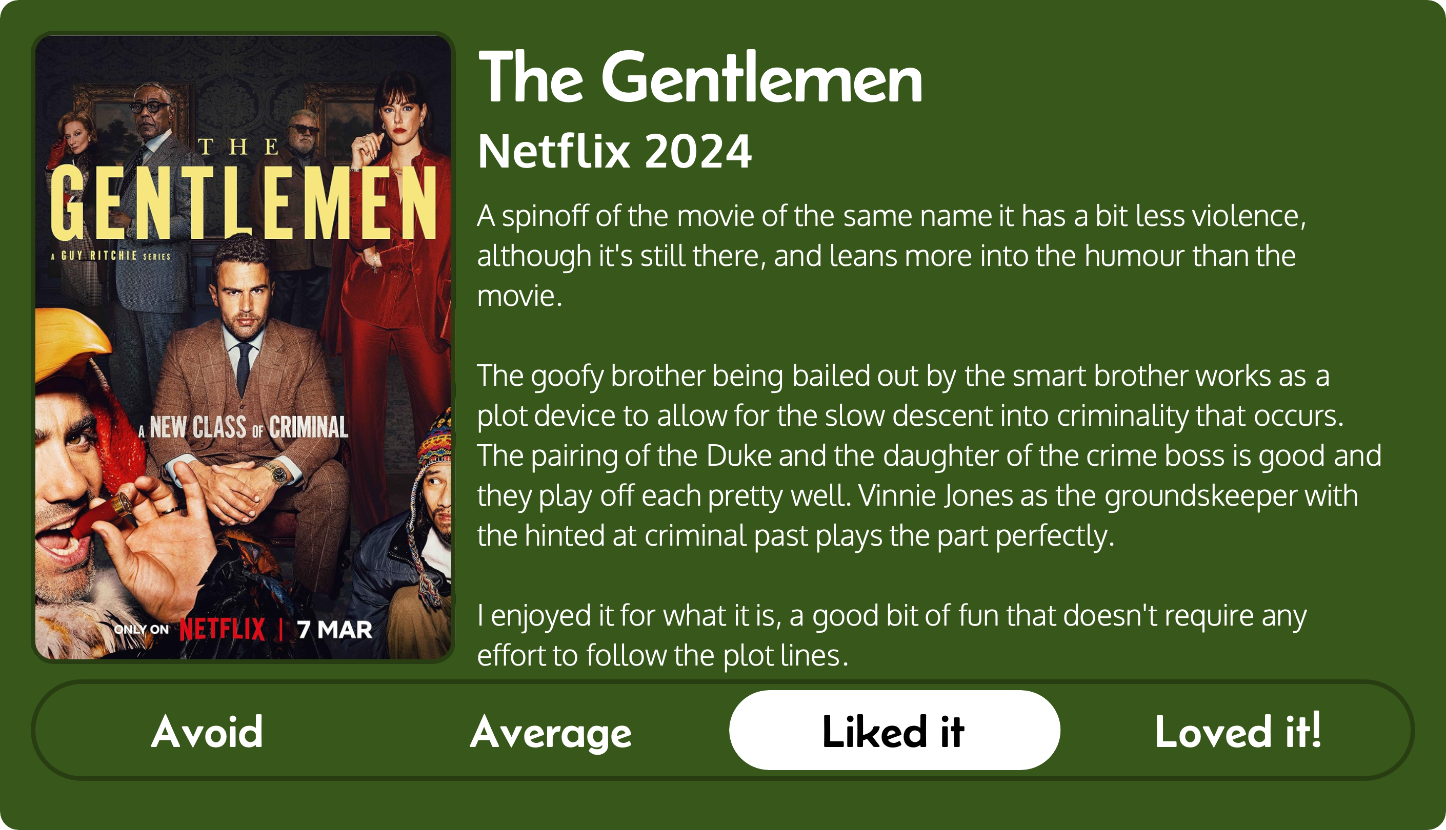 A review of the Netflix series The Gentlemen (2024). Rated “Liked it”, the review “A spinoff of the movie of the same name it has a bit less violence, although it's still there, and leans more into the humour than the movie. The goofy brother being bailed out by the smart brother works as a plot device to allow for the slow descent into criminality that occurs. The pairing of the Duke and the daughter of the crime boss is good and they play off each pretty well. Vinnie Jones as the groundskeeper with the hinted at criminal past plays the part perfectly. I enjoyed it for what it is, a good bit of fun that doesn't require any effort to follow the plot lines.”