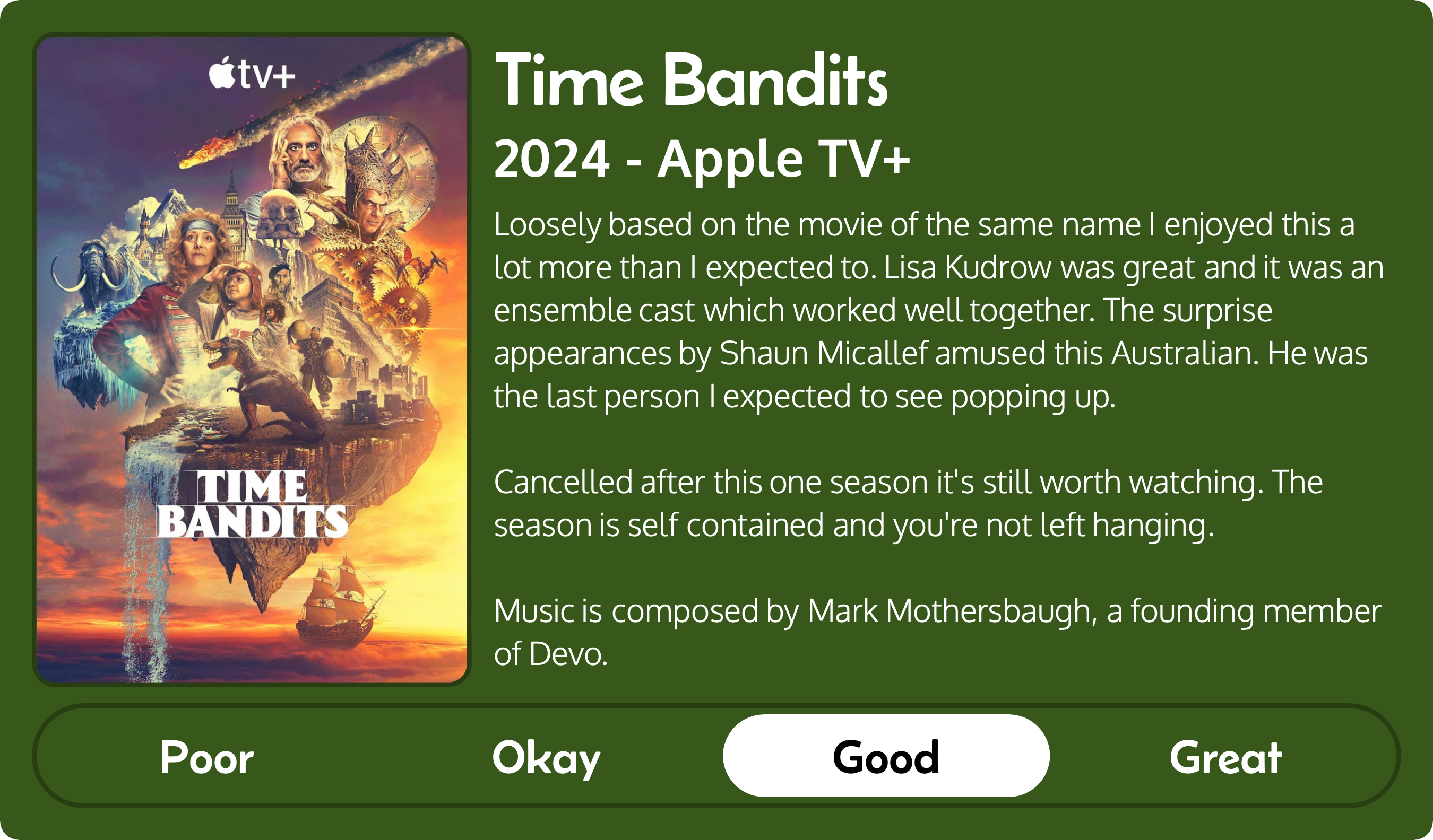 A rectangular image with a review of the television series Time Bandits (Season 1). The show poster is on the left and the review on the right side. Across the bottom is a rating of Poor Okay Good Great with Good selected. The review reads: Loosely based on the movie of the same name I enjoyed this a lot more than I expected to. Lisa Kudrow was great and it was an ensemble cast which worked well together. The surprise appearances by Shaun Micallef amused this Australian. He was the last person I expected to see popping up. Cancelled after this one season it's still worth watching. The season is self contained and you're not left hanging. Music is composed by Mark Mothersbaugh, a founding member of Devo.