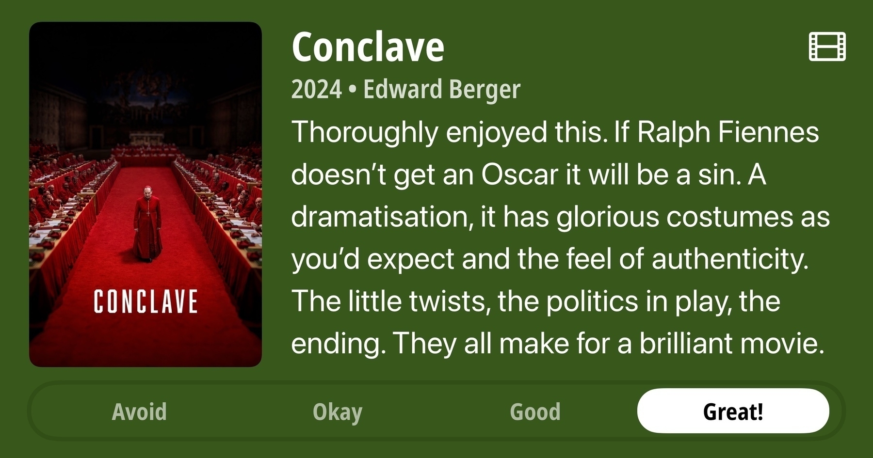 A rectangular image with a review of the movie Conclave (2024). The show poster is on the left and the review on the right side. Across the bottom is a rating of Avoid Okay Good Great! with Great! selected. The review reads: Thoroughly enjoyed this. If Ralph Fiennes doesn't get an Oscar it will be a sin. A dramatisation, it has glorious costumes as you'd expect and the feel of authenticity. The little twists, the politics in play, the ending. They all make for a brilliant movie.