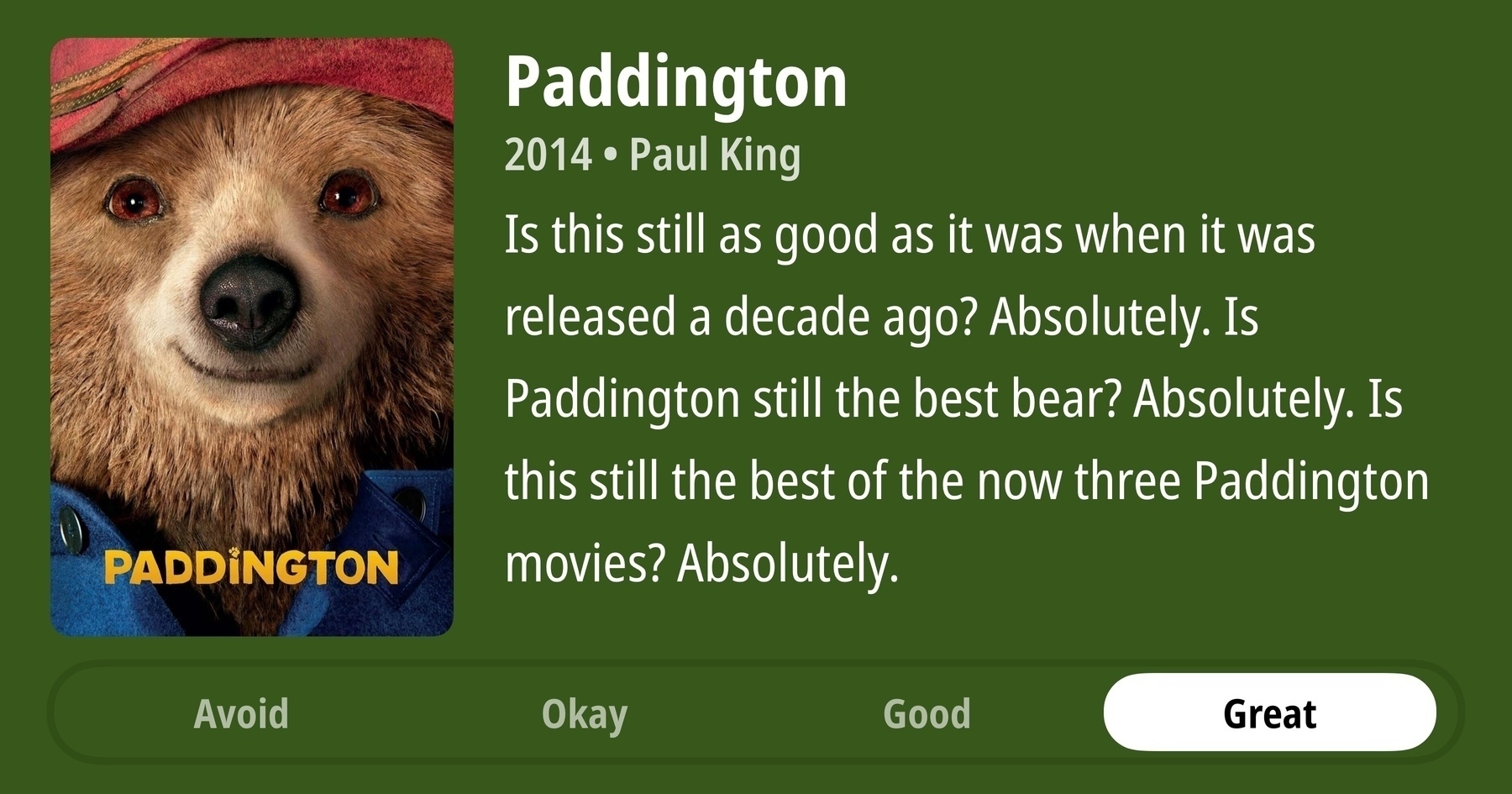 A rectangular image with a review of the movie Paddington. The show poster is on the left and the review on the right side. Across the bottom is a rating of Avoid Okay Good Great with Great selected. The review reads: Is this still as good as it was when it was released a decade ago? Absolutely. Is Paddington still the best bear? Absolutely. Is this still the best of the now three Paddington movies? Absolutely.