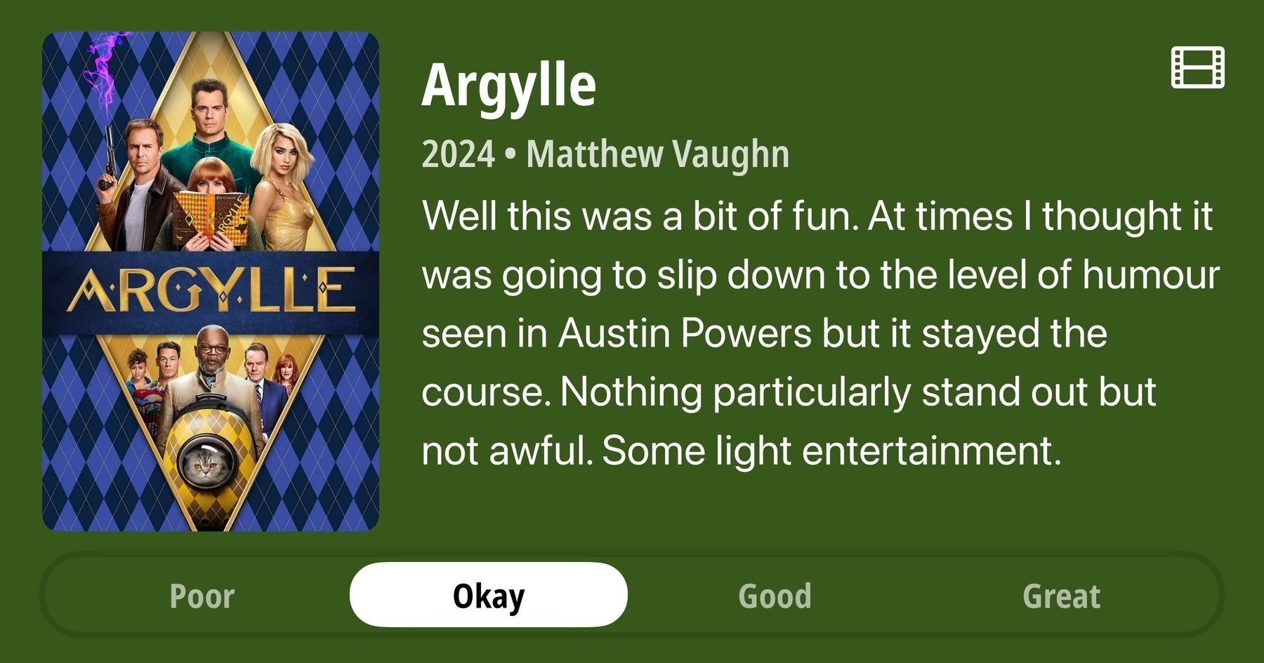 A rectangular image with a review of the movie Argylle. The show poster is on the left and the review on the right side. Across the bottom is a rating of Poor Okay Good Great with Okay selected. The review reads: Well this was a bit of fun. At times I thought it was going to slip down to the level of humour seen in Austin Powers but it stayed the course. Nothing particularly stand out but nothing awful. Some light entertainment.